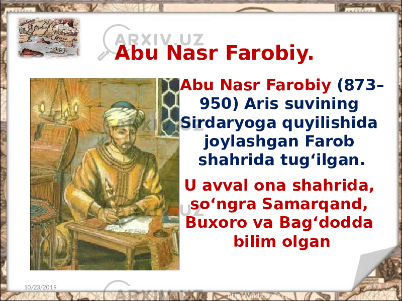Abu Nasr Farobiy (873– 950) Aris suvining Sirdaryoga quyilishida joylashgan Farob shahrida tug‘ilgan. 10/23/2019 11Abu Nasr Farobiy. U avval ona shahrida, so‘ngra Samarqand, Buxoro va Bag‘dodda bilim olgan 
