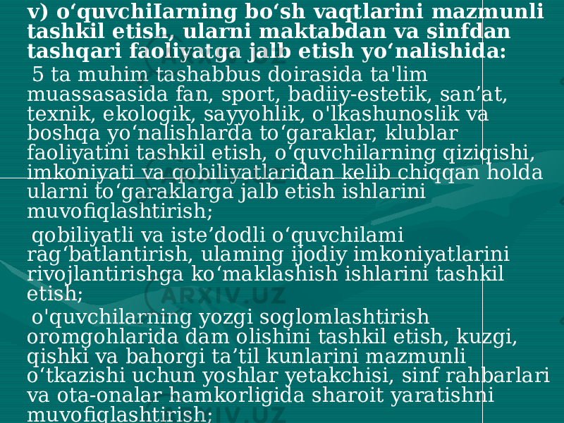  v) o‘quvchiIarning bo‘sh vaqtlarini mazmunli tashkil etish, ularni maktabdan va sinfdan tashqari faoliyatga jalb etish yo‘nalishida: 5 ta muhim tashabbus doirasida ta&#39;lim muassasasida fan, sport, badiiy-estetik, san’at, texnik, ekologik, sayyohlik, o&#39;lkashunoslik va boshqa yo‘nalishlarda to‘garaklar, klublar faoliyatini tashkil etish, o‘quvchilarning qiziqishi, imkoniyati va qobiliyatlaridan kelib chiqqan holda ularni to‘garaklarga jalb etish ishlarini muvofiqlashtirish; qobiliyatli va iste’dodli o‘quvchilami rag‘batlantirish, ulaming ijodiy imkoniyatlarini rivojlantirishga ko‘maklashish ishlarini tashkil etish; o&#39;quvchilarning yozgi soglomlashtirish oromgohlarida dam olishini tashkil etish, kuzgi, qishki va bahorgi ta’til kunlarini mazmunli o‘tkazishi uchun yoshlar yetakchisi, sinf rahbarlari va ota-onalar hamkorligida sharoit yaratishni muvofiqlashtirish; yoshlar yetakchisi, sinf rahbarlari bilan birgalikda o&#39;quvchilarning xavfsizligini ta’minlagan holda sinfdan va maktabdan tashqari, ekskursiya, ma’naviy-ma’rifiy, madaniy-ommaviy tadbirlarni tashkil etishga, sayohatlar uyushtirishga bevosita rahbarlik qilish; 