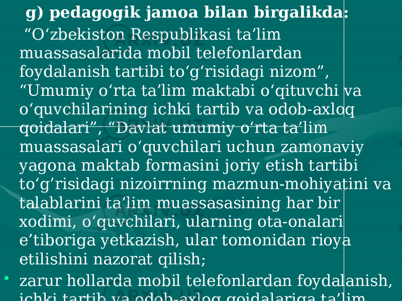  g) pedagogik jamoa bilan birgalikda: “ O‘zbekiston Respublikasi ta’lim muassasalarida mobil telefonlardan foydalanish tartibi to‘g‘risidagi nizom”, “Umumiy o‘rta ta’lim maktabi o‘qituvchi va o‘quvchilarining ichki tartib va odob-axloq qoidalari”, “Davlat umumiy o‘rta ta’lim muassasalari o‘quvchilari uchun zamonaviy yagona maktab formasini joriy etish tartibi to‘g’risidagi nizoirrning mazmun-mohiyatini va talablarini ta’lim muassasasining har bir xodimi, o‘quvchilari, ularning ota-onalari e’tiboriga yetkazish, ular tomonidan rioya etilishini nazorat qilish; • zarur hollarda mobil telefonlardan foydalanish, ichki tartib va odob-axloq qoidalariga ta’lim muassasada rioya etilish holati bo‘yicha masalalarni pedagogik kengash, direktor huzuridagi va ota-onalar yig‘ilishlari muhokamasiga kiritish. 