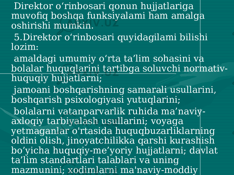  Direktor o‘rinbosari qonun hujjatlariga muvofiq boshqa funksiyalami ham amalga oshirishi mumkin. 5.Direktor o‘rinbosari quyidagilami bilishi lozim: amaldagi umumiy o‘rta ta’lim sohasini va bolalar huquqlarini tartibga soluvchi normativ- huquqiy hujjatlarni; jamoani boshqarishning samarali usullarini, boshqarish psixologiyasi yutuqlarini; bolalarni vatanparvarlik ruhida ma’naviy- axloqiy tarbiyalash usullarini; voyaga yetmaganlar o&#39;rtasida huquqbuzarliklarning oldini olish, jinoyatchilikka qarshi kurashish bo’yicha huquqiy-me’yoriy hujjatlarni; davlat ta’lim standartlari talablari va uning mazmunini; xodimlarni ma&#39;naviy-moddiy rag’batlantirish tizimlari va metodlarini: pedagogika fani va amaliyoti, boshqaruv psixologiyasining jahon va mamlakat miqyosidagi erishilgan yutuqlarini; 