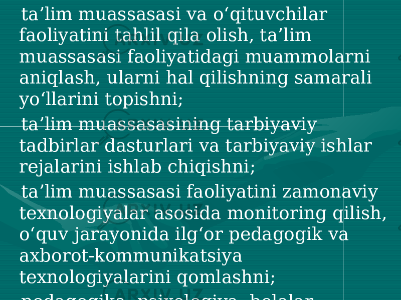  ta’lim muassasasi va o‘qituvchilar faoliyatini tahlil qila olish, ta’lim muassasasi faoliyatidagi muammolarni aniqlash, ularni hal qilishning samarali yo‘llarini topishni; ta’lim muassasasining tarbiyaviy tadbirlar dasturlari va tarbiyaviy ishlar rejalarini ishlab chiqishni; ta’lim muassasasi faoliyatini zamonaviy texnologiyalar asosida monitoring qilish, o‘quv jarayonida ilg‘or pedagogik va axborot-kommunikatsiya texnologiyalarini qomlashni; pedagogika, psixologiya, bolalar fiziologiyasi, pedagogik jamoada qulay psixologik muhit yaratishni ta’minlash lozim. 