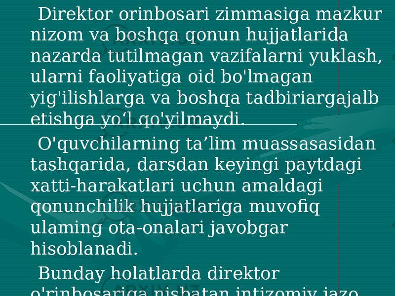  Direktor orinbosari zimmasiga mazkur nizom va boshqa qonun hujjatlarida nazarda tutilmagan vazifalarni yuklash, ularni faoliyatiga oid bo&#39;lmagan yig&#39;ilishlarga va boshqa tadbiriargajalb etishga yo‘l qo&#39;yilmaydi. O&#39;quvchilarning ta’lim muassasasidan tashqarida, darsdan keyingi paytdagi xatti-harakatlari uchun amaldagi qonunchilik hujjatlariga muvofiq ulaming ota-onalari javobgar hisoblanadi. Bunday holatlarda direktor o&#39;rinbosariga nisbatan intizomiy jazo choralari qo&#39;llanilmaydi. 