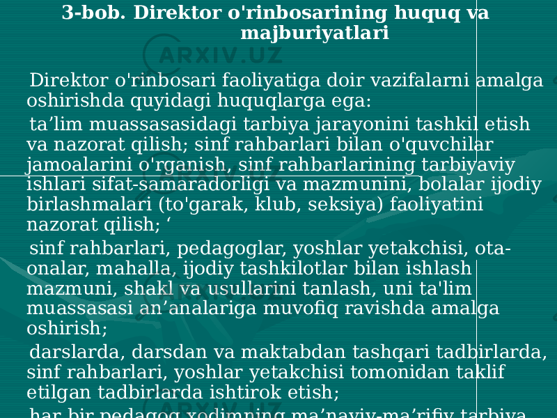  3-bob. Direktor o&#39;rinbosarining huquq va majburiyatlari Direktor o&#39;rinbosari faoliyatiga doir vazifalarni amalga oshirishda quyidagi huquqlarga ega: ta’lim muassasasidagi tarbiya jarayonini tashkil etish va nazorat qilish; sinf rahbarlari bilan o&#39;quvchilar jamoalarini o&#39;rganish, sinf rahbarlarining tarbiyaviy ishlari sifat-samaradorligi va mazmunini, bolalar ijodiy birlashmalari (to&#39;garak, klub, seksiya) faoliyatini nazorat qilish; ‘ sinf rahbarlari, pedagoglar, yoshlar yetakchisi, ota- onalar, mahalla, ijodiy tashkilotlar bilan ishlash mazmuni, shakl va usullarini tanlash, uni ta&#39;lim muassasasi an’analariga muvofiq ravishda amalga oshirish; darslarda, darsdan va maktabdan tashqari tadbirlarda, sinf rahbarlari, yoshlar yetakchisi tomonidan taklif etilgan tadbirlarda ishtirok etish; har bir pedagog xodimning ma’naviy-ma’rifiy tarbiya yo&#39;nalishidagi ishlari, o&#39;quvchilami maktabdan va sinfdan tashqari faoliyatga jalb etishdagi natijalari asosida moddiy va ma’naviy rag&#39;batlantirish bo‘yicha taklif kiritish; 