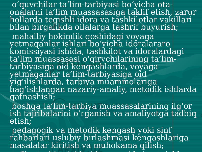  o‘quvchilar ta’lim-tarbiyasi bo‘yicha ota- onalarni ta’lim muassasasiga taklif etish, zarur hollarda tegishli idora va tashkilotlar vakillari bilan birgalikda oilalarga tashrif buyurish; mahalliy hokimlik qoshidagi voyaga yetmaganlar ishlari bo‘yicha idoralararo komissiyasi ishida, tashkilot va idoralardagi ta’lim muassasasi o‘qirvchilarining ta’lim- tarbiyasiga oid kengashlarda, voyaga yetmaganlar ta’lim-tarbiyasiga oid yig‘ilishlarda, tarbiya muammolariga bag&#39;ishlangan nazariy-amaliy, metodik ishlarda qatnashish; boshqa ta’lim-tarbiya muassasalarining ilg&#39;or ish tajribalarini o‘rganish va amaliyotga tadbiq etish; pedagogik va metodik kengash yoki sinf rahbarlari uslubiy birlashmasi kengashlariga masalalar kiritish va muhokama qilish; ta&#39;lim-tarbiya ishlarida yuqori ko&#39;rsatgichlarga erishgan sinf rahbarlarini rag‘batlantirish va taqdirlash bo‘yicha rahbariyatga taklif kiritish; 