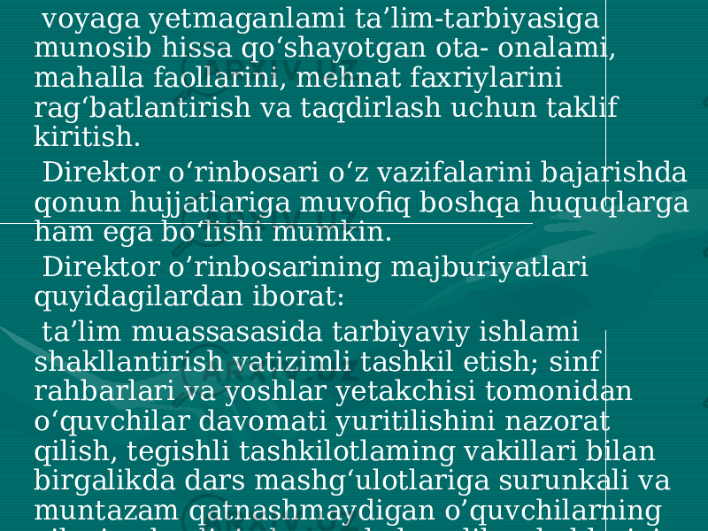  voyaga yetmaganlami ta’lim-tarbiyasiga munosib hissa qo‘shayotgan ota- onalami, mahalla faollarini, mehnat faxriylarini rag‘batlantirish va taqdirlash uchun taklif kiritish. Direktor o‘rinbosari o‘z vazifalarini bajarishda qonun hujjatlariga muvofiq boshqa huquqlarga ham ega bo‘lishi mumkin. Direktor o’rinbosarining majburiyatlari quyidagilardan iborat: ta’lim muassasasida tarbiyaviy ishlami shakllantirish vatizimli tashkil etish; sinf rahbarlari va yoshlar yetakchisi tomonidan o‘quvchilar davomati yuritilishini nazorat qilish, tegishli tashkilotlaming vakillari bilan birgalikda dars mashg‘ulotlariga surunkali va muntazam qatnashmaydigan o’quvchilarning oilaviy ahvolini, darsga kelmaslik sabablarini o‘rganish, ularni darsga to‘liq jalb etish choralarini ko‘rish, zarur hollarda ularga nisbatan ta’sirchan choralar belgilash bo‘yicha tegishli tashkilotlarga rahbariyat nomidan yozma murojaat kiritish; 