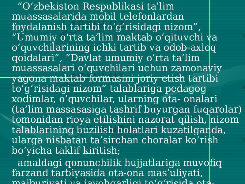  “ O‘zbekiston Respublikasi ta’lim muassasalarida mobil telefonlardan foydalanish tartibi to‘g‘risidagi nizom”, “Umumiy o‘rta ta’lim maktab o‘qituvchi va o‘quvchilarining ichki tartib va odob-axloq qoidalari”, “Davlat umumiy o‘rta ta’lim muassasalari o‘quvchilari uchun zamonaviy yagona maktab formasini joriy etish tartibi to‘g‘risidagi nizom” talablariga pedagog xodimlar, o’quvchilar, ularning ota- onalari (ta’lim massasasiga tashrif buyurgan fuqarolar) tomonidan rioya etilishini nazorat qilish, nizom talablarining buzilish holatlari kuzatilganda, ularga nisbatan ta’sirchan choralar ko‘rish bo‘yicha taklif kiritish; amaldagi qonunchilik hujjatlariga muvofiq farzand tarbiyasida ota-ona mas’uliyati, majburiyati va javobgarligi to‘g‘risida ota- onalar o‘rtasida targ‘ibot tushuntirish ishlarini tashkil etish; barcha umumta’lim fanlar ta’limida tarbiyaviy maqsadlarni amalga oshirilishini nazorat qilish, pedagoglarga uslubiy yordam ko’rsatish; 