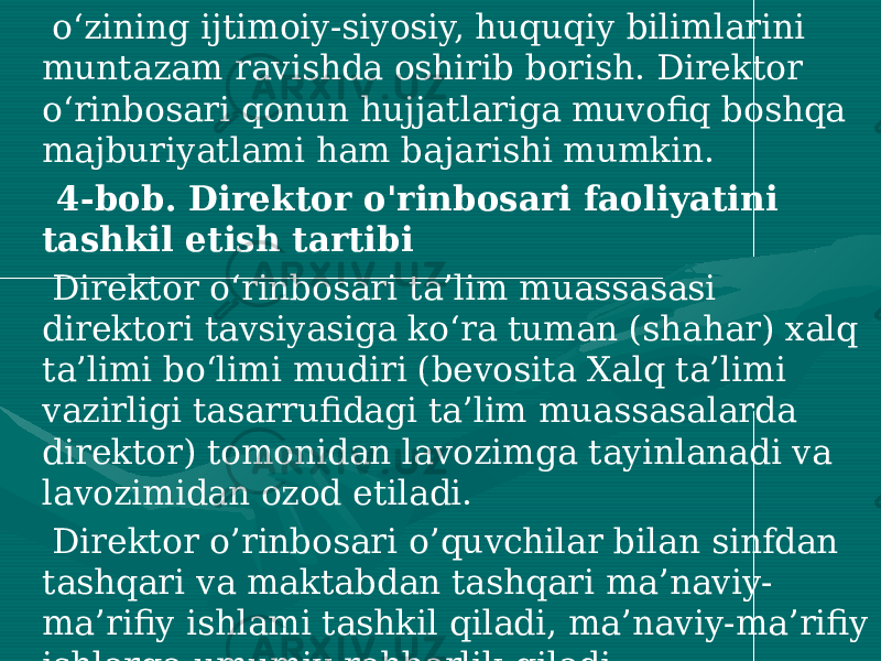  o‘zining ijtimoiy-siyosiy, huquqiy bilimlarini muntazam ravishda oshirib borish. Direktor o‘rinbosari qonun hujjatlariga muvofiq boshqa majburiyatlami ham bajarishi mumkin. 4-bob. Direktor o&#39;rinbosari faoliyatini tashkil etish tartibi Direktor o‘rinbosari ta’lim muassasasi direktori tavsiyasiga ko‘ra tuman (shahar) xalq ta’limi bo‘limi mudiri (bevosita Xalq ta’limi vazirligi tasarrufidagi ta’lim muassasalarda direktor) tomonidan lavozimga tayinlanadi va lavozimidan ozod etiladi. Direktor o’rinbosari o’quvchilar bilan sinfdan tashqari va maktabdan tashqari ma’naviy- ma’rifiy ishlami tashkil qiladi, ma’naviy-ma’rifiy ishlarga umumiy rahbarlik qiladi. 