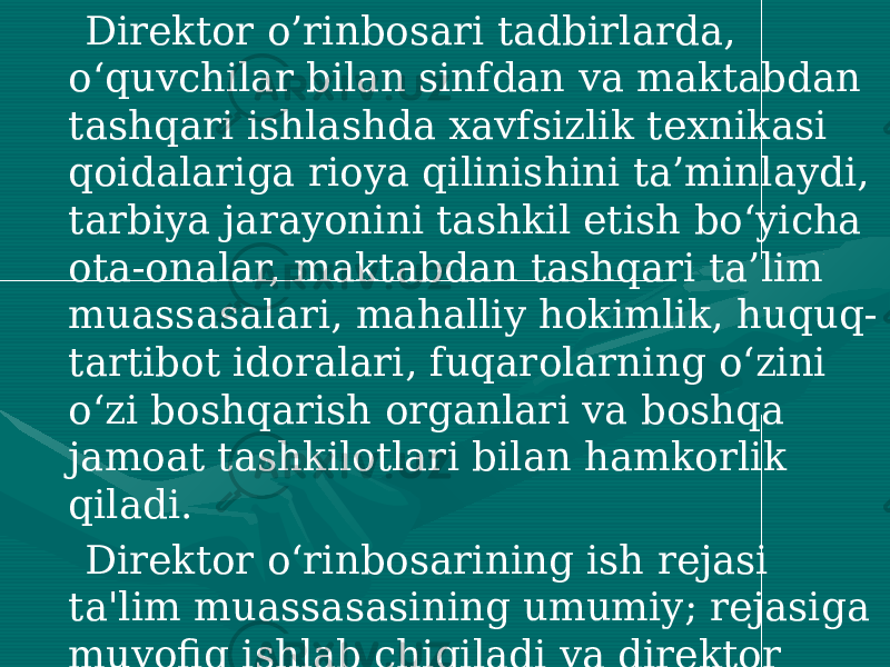  Direktor o’rinbosari tadbirlarda, o‘quvchilar bilan sinfdan va maktabdan tashqari ishlashda xavfsizlik texnikasi qoidalariga rioya qilinishini ta’minlaydi, tarbiya jarayonini tashkil etish bo‘yicha ota-onalar, maktabdan tashqari ta’lim muassasalari, mahalliy hokimlik, huquq- tartibot idoralari, fuqarolarning o‘zini o‘zi boshqarish organlari va boshqa jamoat tashkilotlari bilan hamkorlik qiladi. Direktor o‘rinbosarining ish rejasi ta&#39;lim muassasasining umumiy; rejasiga muvofiq ishlab chiqiladi va direktor tomonidan tasdiqlanadi. Direktor o‘rinbosari bevosita ta&#39;lim muassasasi direktoriga bo‘ysunadi. 