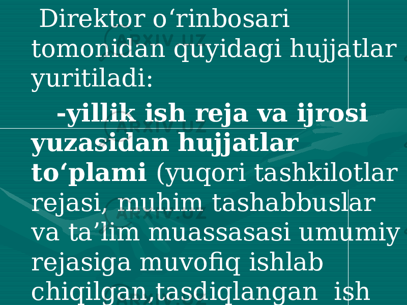  Direktor o‘rinbosari tomonidan quyidagi hujjatlar yuritiladi: -yillik ish reja va ijrosi yuzasidan hujjatlar to‘plami (yuqori tashkilotlar rejasi, muhim tashabbuslar va ta’lim muassasasi umumiy rejasiga muvofiq ishlab chiqilgan,tasdiqlangan ish rejasi. undagi tadbirlaming bajarilishi yuzasidan tegishli hujjatlar) 