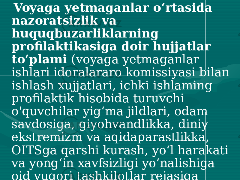  Voyaga yetmaganlar o‘rtasida nazoratsizlik va huquqbuzarliklarning profilaktikasiga doir hujjatlar to‘plami (voyaga yetmaganlar ishlari idoralararo komissiyasi bilan ishlash xujjatlari, ichki ishlaming profilaktik hisobida turuvchi o&#39;quvchilar yig‘ma jildlari, odam savdosiga, giyohvandlikka, diniy ekstremizm va aqidaparastlikka, OITSga qarshi kurash, yo‘l harakati va yong‘in xavfsizligi yo‘nalishiga oid yuqori tashkilotlar rejasiga muvofiq ishlab chiqilgan /tasdiqlangan/ ta’lim muassasasining tadbirlar rejasi, undagi tadbirlaming bajarilishi yuzasidan tegishli hujjatlar) 