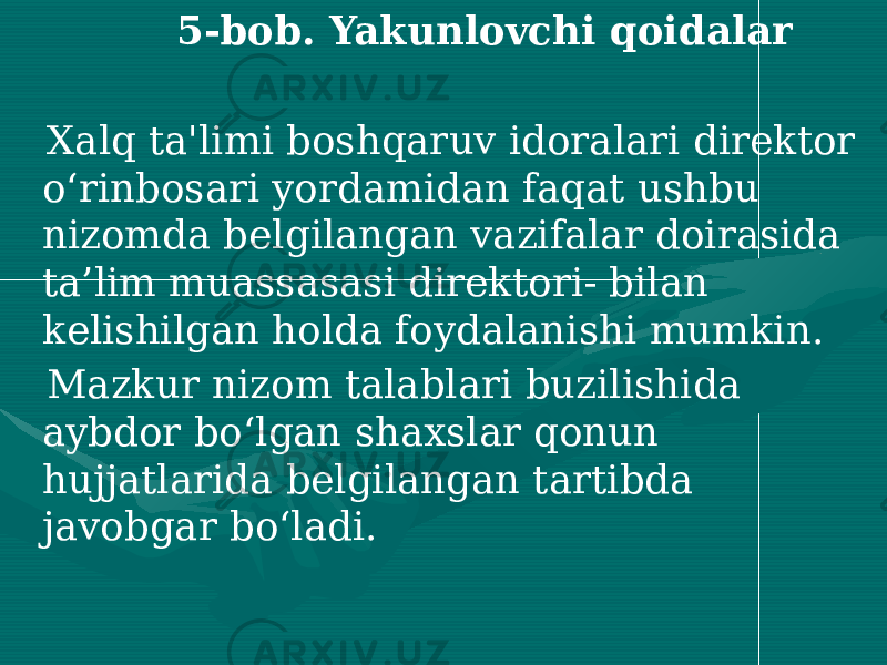  5-bob. Yakunlovchi qoidalar Xalq ta&#39;limi boshqaruv idoralari direktor o‘rinbosari yordamidan faqat ushbu nizomda belgilangan vazifalar doirasida ta’lim muassasasi direktori- bilan kelishilgan holda foydalanishi mumkin. Mazkur nizom talablari buzilishida aybdor bo‘lgan shaxslar qonun hujjatlarida belgilangan tartibda javobgar bo‘ladi. 