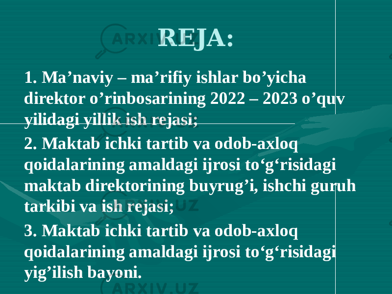 REJA: 1. Ma’naviy – ma’rifiy ishlar bo’yicha direktor o’rinbosarining 2022 – 2023 o’quv yilidagi yillik ish rejasi; 2. Maktab ichki tartib va odob-axloq qoidalarining amaldagi ijrosi to‘g‘risidagi maktab direktorining buyrug’i, ishchi guruh tarkibi va ish rejasi; 3. Maktab ichki tartib va odob-axloq qoidalarining amaldagi ijrosi to‘g‘risidagi yig’ilish bayoni. 