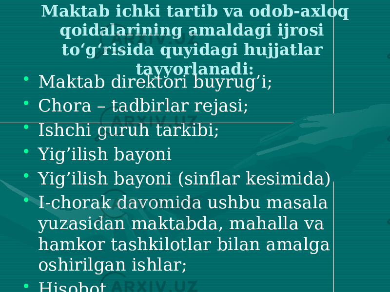 Maktab ichki tartib va odob-axloq qoidalarining amaldagi ijrosi to‘g‘risida quyidagi hujjatlar tayyorlanadi: • Maktab direktori buyrug’i; • Chora – tadbirlar rejasi; • Ishchi guruh tarkibi; • Yig’ilish bayoni • Yig’ilish bayoni (sinflar kesimida) • I-chorak davomida ushbu masala yuzasidan maktabda, mahalla va hamkor tashkilotlar bilan amalga oshirilgan ishlar; • Hisobot. 