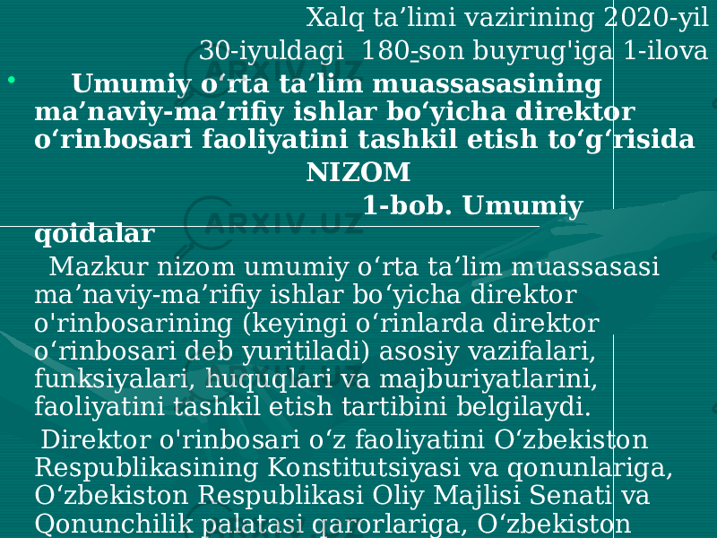 Xalq ta’limi vazirining 2020-yil 30-iyuldagi 180 - son buyrug&#39;iga 1-ilova • Umumiy o‘rta ta’lim muassasasining ma’naviy-ma’rifiy ishlar bo‘yicha direktor o‘rinbosari faoliyatini tashkil etish to‘g‘risida NIZOM 1-bob. Umumiy qoidalar Mazkur nizom umumiy o‘rta ta’lim muassasasi ma’naviy-ma’rifiy ishlar bo‘yicha direktor o&#39;rinbosarining (keyingi o‘rinlarda direktor o‘rinbosari deb yuritiladi) asosiy vazifalari, funksiyalari, huquqlari va majburiyatlarini, faoliyatini tashkil etish tartibini belgilaydi. Direktor o&#39;rinbosari o‘z faoliyatini O‘zbekiston Respublikasining Konstitutsiyasi va qonunlariga, O‘zbekiston Respublikasi Oliy Majlisi Senati va Qonunchilik palatasi qarorlariga, O‘zbekiston Respublikasi Prezidentining hujjatlariga, Vazirlar Mahkamasining qarorlari va farmoyishlariga, O‘zbekiston Respublikasi Xalq ta’limi vazirining buyruqlariga, mazkur nizomga va boshqa normativ-huquqiy hujjatlarga muvofiq amalga oshiradi. 