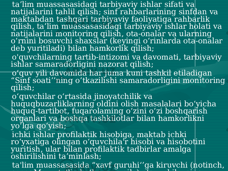  ta’lim muassasasidagi tarbiyaviy ishlar sifati va natijalarini tahlil qilish; sinf rahbarlarining sinfdan va maktabdan tashqari tarbiyaviy faoliyatiga rahbarlik qilish, ta’lim muassasasidagi tarbiyaviy ishlar holati va natijalarini monitoring qilish, ota-onalar va ularning o‘rnini bosuvchi shaxslar (keyingi o‘rinlarda ota-onalar deb yuritiladi) bilan hamkorlik qilish; o&#39;quvchilarning tartib-intizomi va davomati, tarbiyaviy ishlar samaradorligini nazorat qilish; o‘quv yili davomida har juma kuni tashkil etiladigan “Sinf soati’’ning o’tkazilishi samaradorligini monitoring qilish; o‘quvchilar o‘rtasida jinoyatchilik va huquqbuzarliklarning oldini olish masalalari bo‘yicha huquq-tartibot, fuqarolaming o‘zini o‘zi boshqarish organlari va boshqa tashkilotlar bilan hamkorlikni yo‘lga qo‘yish; ichki ishlar profilaktik hisobiga, maktab ichki ro‘yxatiga olingan o‘quvchila&#39;r hisobi va hisobotini yuritish, ular bilan profilaktik tadbirlar amalga oshirilishini ta’minlash; ta&#39;lim muassasasida “xavf guruhi‘’ga kiruvchi (notinch, nosogMom, to&#39;liq bo‘lmagan oila) o‘quvchilarning umumiy ro‘yxatini Shakllantirish, ular bilan individual yondashuv asosida alohida tarbiyaviy ishlar olib borilishini tashkil etish; 