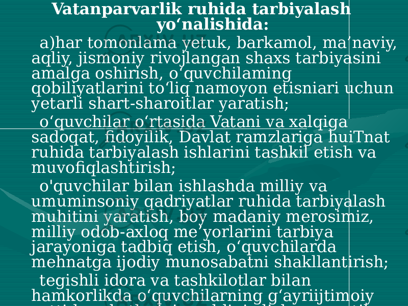 Vatanparvarlik ruhida tarbiyalash yo‘nalishida: a)har tomonlama yetuk, barkamol, ma’naviy, aqliy, jismoniy rivojlangan shaxs tarbiyasini amalga oshirish, o‘quvchilaming qobiliyatlarini to‘liq namoyon etisniari uchun yetarli shart-sharoitlar yaratish; o‘quvchilar o‘rtasida Vatani va xalqiga sadoqat, fidoyilik, Davlat ramzlariga huiTnat ruhida tarbiyalash ishlarini tashkil etish va muvofiqlashtirish; o&#39;quvchilar bilan ishlashda milliy va umuminsoniy qadriyatlar ruhida tarbiyalash muhitini yaratish, boy madaniy merosimiz, milliy odob-axloq me’yorlarini tarbiya jarayoniga tadbiq etish, o‘quvchilarda mehnatga ijodiy munosabatni shakllantirish; tegishli idora va tashkilotlar bilan hamkorlikda o‘quvchilarning g‘ayriijtimoiy xatti-harakatlarining oldini olishga qaratilgan profilaktik tadbirlarni tizimli ravishda tashkil etish, tadbirlarga “xavf guruhi”ga kiruvchi o‘quvchilarni muntazam ravishda jalb etish; 