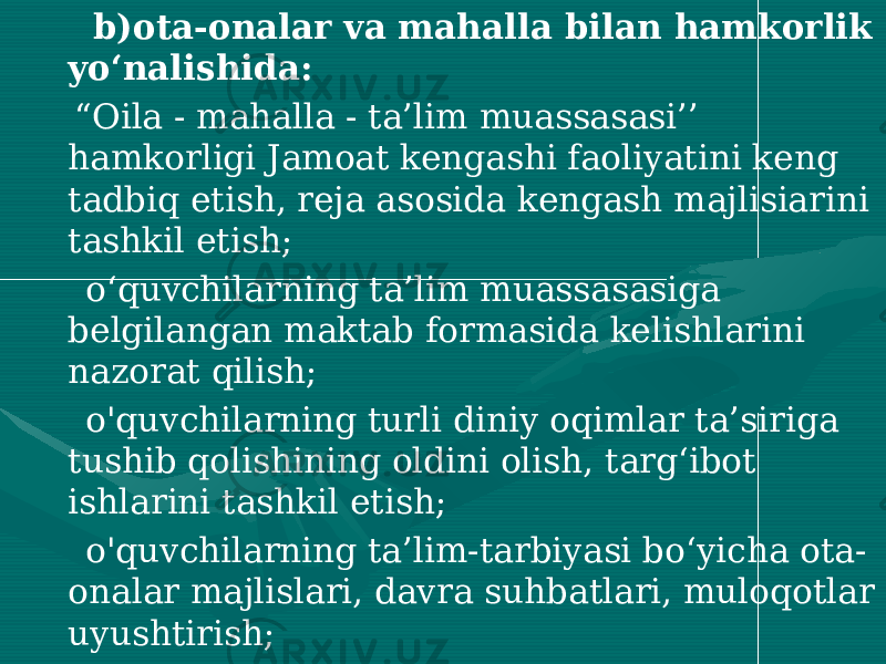  b)ota-onalar va mahalla bilan hamkorlik yo‘nalishida: “ Oila - mahalla - ta’lim muassasasi’’ hamkorligi Jamoat kengashi faoliyatini keng tadbiq etish, reja asosida kengash majlisiarini tashkil etish; o‘quvchilarning ta’lim muassasasiga belgilangan maktab formasida kelishlarini nazorat qilish; o&#39;quvchilarning turli diniy oqimlar ta’siriga tushib qolishining oldini olish, targ‘ibot ishlarini tashkil etish; o&#39;quvchilarning ta’lim-tarbiyasi bo‘yicha ota- onalar majlislari, davra suhbatlari, muloqotlar uyushtirish; darslarga surunkali va muntazam kelmaydigan, tarbiyasi og‘ir o’quvchilarning ota-onalari, huquq-tartibot idoralari bilan hamkorlikni muvofiqlashtirish, natijalarini reja asosida direktor huzuridagi yig‘ilishlarda muhokama etib borish: 