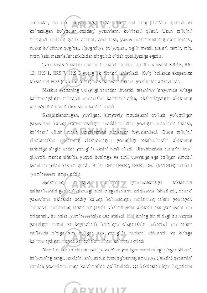 flomaster, iste`mol bo`yoqlari)ga ta`sir etib ularni rang jihatidan ajratadi va ko`rsatilgan bo`yoqlar ostidagi yozuvlarni ko`rinarli qiladi. Uzun to`lqinli infraqizil nurlarni grafik qalami, qora tush, yozuv mashinkasining qora lentasi, nusxa ko`chiruv qog`ozi, tipografiya bo`yoqlari, og`ir metall tuzlari, temir, mis, xrom kabi materiallar tarkibidan singdirib o`tish qobiliyatiga egadir. Texnikaviy tekshirish uchun infraqizil nurlarni ajratib beruvchi KS-18, KS- 19, IKS-1, IKS-2, IKS-3 yorug`lik filtrlari ishlatiladi. Ko`p hollarda ekspertiza tekshiruvi EOP (elektron optik) moslashuvchi apparat yordamida o`tkaziladi. Mazkur asbobning qulayligi shundan iboratki, tekshiruv jarayonida ko`zga ko`rinmaydigan infraqizil nurlanishni ko`rinarli qilib, tekshirilayotgan obektning xususiyatini kuzatib borish imkonini beradi. Rangsizlantirilgan, yuvilgan, kimyoviy moddalarni qo`llab, yo`qotilgan yozuvlarni ko`zga ko`rinmaydigan moddalar bilan yozilgan matnlarni tiklash, ko`rinarli qilish uchun ultrabinafsha nurlardan foydalaniladi. Qisqa to`lqinli ultrabinafsha nurlarning elektromagnit yorug`ligi tekshiriluvchi obektning tarkibiga singib undan yorug`lik aksini hosil qiladi. Ultrabinafsha nurlarini hosil qiluvchi manba sifatida yuqori bosimga va turli quvvatga ega bo`lgan simobli kvars lampalari xizmat qiladi. Bular DRT (PRK), DRK, DRJ (SVDSH) markali lyuminessent lampalaridir. Spektrning infraqizil nurlarida lyuminessensiya tekshiruvi qalbakilashtirilgan hujjatlardagi turli o`zgarishlarni aniqlashda ishlatiladi, chunki yozuvlarni tiklashda oddiy ko`zga ko`rinadigan nurlarning ta`siri yetmaydi. Infraqizil nurlarning ta`siri natijasida tekshiriluvchi obektda aks yorituvchi nur chiqaradi, bu holat lyuminessensiya deb ataladi. Hujjatning bir xildagi bir vaqtda yoritilgan matni va keyinchalik kiritilgan o`zgarishlar infraqizil nur ta`siri natijasida o`ziga xos bo`lgan aks yorug`lik nurlarni chiqaradi va ko`zga ko`rinmaydigan mayda zarrachalarini ham ko`rinarli qiladi. Namli nusxa ko`chiruv usuli pasta bilan yozilgan matnlardagi o`zgarishlarni, bo`yoqning rangi, tarkibini aniqlashda fotoqog`ozning emulsiya (jelatin) qatlamini namlab yozuvlarni unga ko`chirishda qo`llaniladi. Qalbakilashtirilgan hujjatlarni 