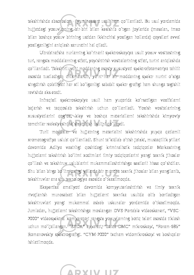 tekshirishda absorbsion - lyuminessent usuli ham qo`llaniladi. Bu usul yordamida hujjatdagi yozuvlarning bir-biri bilan kesishib o`tgan joylarida (masalan, imzo bilan boshqa yozuv birining ustidan ikkinchisi yozilgan hollarda) qaysilari avval yozilganligini aniqlash zaruratini hal qiladi. Ultrabinafsha nurlarning ko`rinarli spektroskopiya usuli yozuv vositasining turi, rangsiz moddalarning sifati, yopishtirish vositalarining sifati, turini aniqlashda qo`llaniladi. Tekshiriluvchi moddaning asosiy xususiyati spektrofotometriya tahlili asosida tuziladigan chizmalardir, ya`ni har bir moddaning spektr nurini o`ziga singdirish qobiliyati har xil bo`lganligi sababli spektr grafigi ham shunga tegishli ravishda aks etadi. Infraqizil spektroskopiya usuli ham yuqorida ko`rsatilgan vazifalarni bajarish va taqqoslab tekshirish uchun qo`llaniladi. Yozish vositalarining xususiyatlarini qog`oz, kley va boshqa materiallarni tekshirishda kimyoviy tomchilar reaksiyasini ta`sir ettirish usulini qo`llaydi. Turli moddalar va hujjatning materialini tekshirishda yupqa qatlamli xromotografiya uslubi qo`llaniladi. Shuni ta`kidlab o`tish joizki, mustaqillik yillari davomida Adliya vazirligi qoshidagi kriminalistik tadqiqotlar Markazining hujjatlarni tekshirish bo`limi xodimlari ilmiy tadqiqotlarini yangi texnik jihozlar qo`llash va tekshiruv uslublarini mukammallashtirishga sezilarli hissa qo`shdilar. Shu bilan birga bo`lim oxirgi yillarda bir muncha texnik jihozlar bilan yangilanib, tekshiruvlar ana shu texnologiya asosida o`tkazilmoqda. Ekspertiza amaliyoti davomida kompyuterlashtirish va ilmiy texnik rivojlanish munosabati bilan hujjatlarni texnika usulida olib boriladigan tekshiruvlari yangi mukammal asbob uskunalar yordamida o`tkazilmoqda. Jumladan, hujjatlarni tekshirishga moslangan DVS-Portable videoskaneri, “VSC- 2000” videospektral komporatori rangsiz yozuvlarning botiq izlari asosida tiklash uchun mo`ljallangan. “ESDA” apparati, “Leica DMC” mikroskopi, “Foram-685” Romanovskiy spektrografigi. “CYM-2000” ixcham vidomikroskopi va boshqalar ishlatilmoqda. 