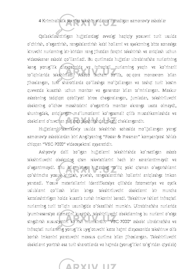 4 Kriminalistik texnika tekshiruvida qo`llanadigan zamonaviy asboblar Qalbakilashtirilgan hujjatlardagi avvalgi haqiqiy yozuvni turli usulda o`chirish, o`zgartirish, rangsizlantirish kabi hollarni va spektrning bitta zonasiga kiruvchi nurlarning bir-biridan rang jihatdan farqini tekshirish va aniqlash uchun videoskaner asbobi qo`llaniladi. Bu qurilmada hujjatlar ultrabinafsha nurlarining keng yorug`lik diapozonida va infraqizil nurlarning yaqin va ko`rinarli to`lqinlarida tekshiriladi. Asbob ixcham bo`lib, oq-qora monoxrom bilan jihozlangan, turli sharoitlarda qo`llashga mo`ljallangan va tashqi turli bosim quvvatda kuzatish uchun monitor va generator bilan ta`minlangan. Mazkur asbobning tadqiqot qobiliyati biroz chegaralangan, jumladan, tekshiriluvchi obektning o`lchov masshtabini o`zgartirib monitor ekranga uzata olmaydi, shuningdek, aniqlangan ma`lumotlarni ko`rgazmali qilib mustahkamlashda va obektlarni o`tuvchan nurlarda tekshirishda imkoni cheklangandir. Hujjatlarni texnikaviy usulda tekshirish sohasida mo`ljallangan yangi zamonaviy asboblardan biri Angliyaning “Foster & Fresman” kompaniyasi ishlab chiqqan “VSC-2000” videospektral apparatidir. Ashyoviy dalil bo`lgan hujjatlarni tekshirishda ko`rsatilgan asbob tekshiriluvchi obektning qism rekvizitlarini hech bir zararlantirmaydi va o`zgartirmaydi. Shu bilan birga hujjatdagi to`liq yoki qisman o`zgarishlarni qo`shimcha yozuv kiritish, yuvish, rangsizlantirish hollarini aniqlashga imkon yaratadi. Yozuv materiallarini identifikatsiya qilishda fotometriya va optik uslublarni qo`llash bilan birga tekshiriluvchi obektlarni bir muncha kattalashtirilgan holda kuzatib turish imkonini beradi. Tekshiruv ishlari infraqizil nurlarning turli to`lqin uzunligida o`tkazilishi mumkin. Ultrabinafsha nurlarida lyuminesensiya alomatini kuzatish, tekshiriluvchi obektlarning bu nurlarni o`ziga singdirish xususiyatini ko`rish mumkindir. “VSC-2000” asbobi ultrabinafsha va infraqizil nurlarning yorug`lik uyg`otuvchi katta hajmi diapozonida tekshiruv olib borish imkonini yaratuvchi maxsus qurilma bilan jihozlangan. Tekshiriluvchi obektlarni yoritish esa turli sharoitlarda va hajmda (yorug`likni to`g`ridan qiyalab) 