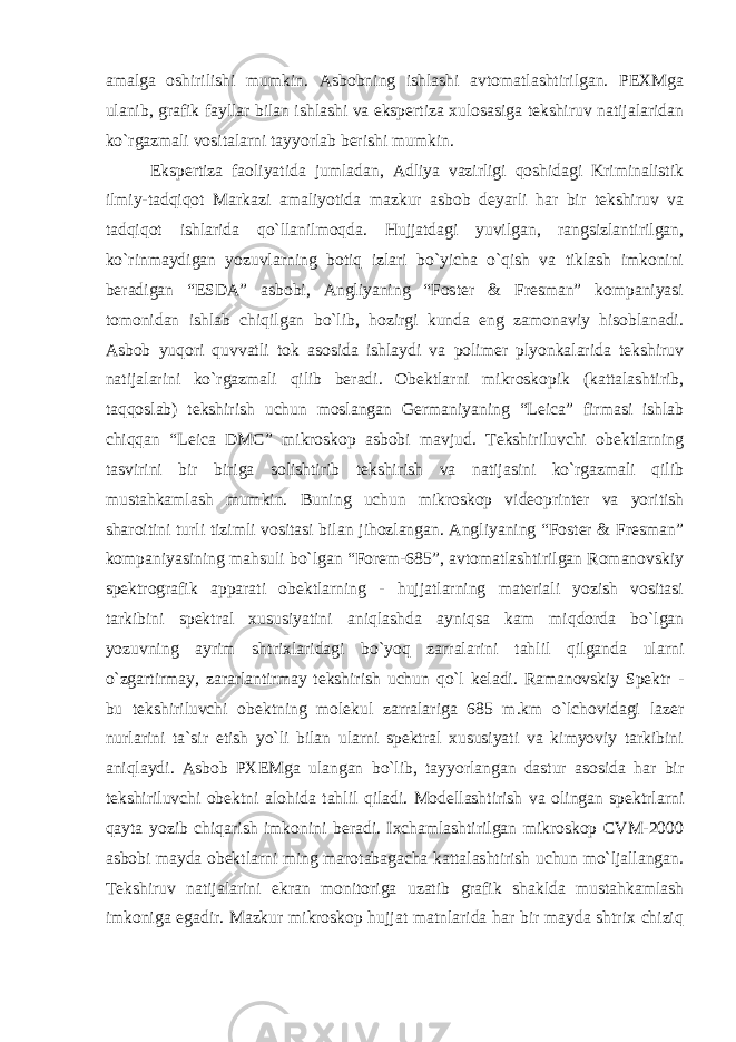 amalga oshirilishi mumkin. Asbobning ishlashi avtomatlashtirilgan. PEXMga ulanib, grafik fayllar bilan ishlashi va ekspertiza xulosasiga tekshiruv natijalaridan ko`rgazmali vositalarni tayyorlab berishi mumkin. Ekspertiza faoliyatida jumladan, Adliya vazirligi qoshidagi Kriminalistik ilmiy-tadqiqot Markazi amaliyotida mazkur asbob deyarli har bir tekshiruv va tadqiqot ishlarida qo`llanilmoqda. Hujjatdagi yuvilgan, rangsizlantirilgan, ko`rinmaydigan yozuvlarning botiq izlari bo`yicha o`qish va tiklash imkonini beradigan “ESDA” asbobi, Angliyaning “Foster & Fresman” kompaniyasi tomonidan ishlab chiqilgan bo`lib, hozirgi kunda eng zamonaviy hisoblanadi. Asbob yuqori quvvatli tok asosida ishlaydi va polimer plyonkalarida tekshiruv natijalarini ko`rgazmali qilib beradi. Obektlarni mikroskopik (kattalashtirib, taqqoslab) tekshirish uchun moslangan Germaniyaning “Leica” firmasi ishlab chiqqan “Leica DMC” mikroskop asbobi mavjud. Tekshiriluvchi obektlarning tasvirini bir biriga solishtirib tekshirish va natijasini ko`rgazmali qilib mustahkamlash mumkin. Buning uchun mikroskop videoprinter va yoritish sharoitini turli tizimli vositasi bilan jihozlangan. Angliyaning “Foster & Fresman” kompaniyasining mahsuli bo`lgan “Forem-685”, avtomatlashtirilgan Romanovskiy spektrografik apparati obektlarning - hujjatlarning materiali yozish vositasi tarkibini spektral xususiyatini aniqlashda ayniqsa kam miqdorda bo`lgan yozuvning ayrim shtrixlaridagi bo`yoq zarralarini tahlil qilganda ularni o`zgartirmay, zararlantirmay tekshirish uchun qo`l keladi. Ramanovskiy Spektr - bu tekshiriluvchi obektning molekul zarralariga 685 m.km o`lchovidagi lazer nurlarini ta`sir etish yo`li bilan ularni spektral xususiyati va kimyoviy tarkibini aniqlaydi. Asbob PXEMga ulangan bo`lib, tayyorlangan dastur asosida har bir tekshiriluvchi obektni alohida tahlil qiladi. Modellashtirish va olingan spektrlarni qayta yozib chiqarish imkonini beradi. Ixchamlashtirilgan mikroskop CVM-2000 asbobi mayda obektlarni ming marotabagacha kattalashtirish uchun mo`ljallangan. Tekshiruv natijalarini ekran monitoriga uzatib grafik shaklda mustahkamlash imkoniga egadir. Mazkur mikroskop hujjat matnlarida har bir mayda shtrix chiziq 