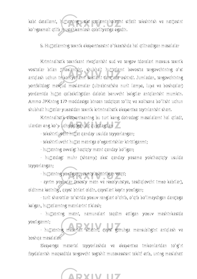 kabi detallarni, hujjatning ustki qatlami holatini sifatli tekshirish va natijasini ko`rgazmali qilib mustahkamlash qobiliyatiga egadir. 5. Hujjatlarning texnik ekspertizasini o`tkazishda hal qilinadigan masalalar Kriminalistik texnikani rivojlanishi sud va tergov idoralari maxsus texnik vositalar bilan jihozlanishi, shubhali hujjatlarni bevosita tergovchining o`zi aniqlash uchun imkoniyatlarni sezilarli darajada oshirdi. Jumladan, tergovchining portfelidagi mavjud moslamalar (ultrabinafsha nurli lampa, lupa va boshqalar) yordamida hujjat qalbakiligidan dalolat beruvchi belgilar aniqlanishi mumkin. Ammo JPKning 172-moddasiga binoan tadqiqot to`liq va xolisona bo`lishi uchun shubhali hujjatlar yuzasidan texnik kriminalistik ekspertiza tayinlanishi shart. Kriminalistik ekspertizaning bu turi keng doiradagi masalalarni hal qiladi, ulardan eng ko`p uchraydiganlari quyidagilar: - tekshiriluvchi hujjat qanday usulda tayyorlangan; - tekshiriluvchi hujjat matniga o`zgartirishlar kiritilganmi; - hujjatning avvalgi haqiqiy matni qanday bo`lgan; - hujjatdagi muhr (shtamp) aksi qanday yasama yokihaqiqiy usulda tayyorlangan; - hujjatning yozilgan, rasmiylashtirilgan vaqti; - ayrim yozuvlar (asosiy matn va rezolyutsiya, tasdiqlovchi imzo kabilar), oldinma ketinligi, qaysi birlari oldin, qaysilari keyin yozilgan; - turli sharoitlar ta`sirida yozuv ranglari o`chib, o`qib bo`lmaydigan darajaga kelgan, hujjatlarning matnlarini tiklash; - hujjatning matni, namunalari taqdim etilgan yozuv mashinkasida yozilganmi; - hujjatning materiali sifatini, qaysi guruhga mansubligini aniqlash va boshqa masalalar. Ekspertga material tayyorlashda va ekspertiza imkonlaridan to`g`ri foydalanish maqsadida tergovchi tegishli mutaxassisni taklif etib, uning maslahati 