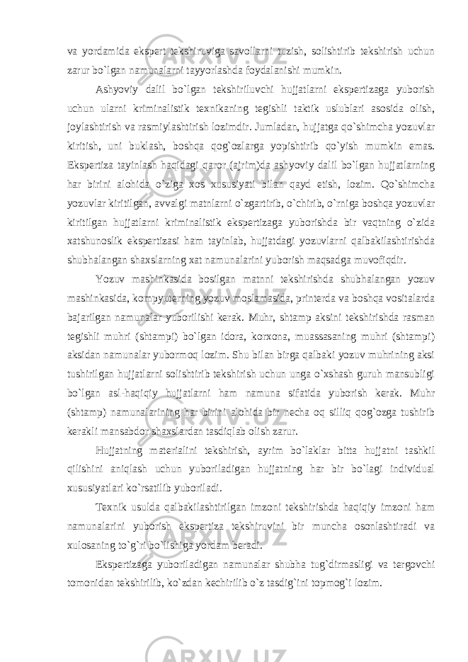 va yordamida ekspert tekshiruviga savollarni tuzish, solishtirib tekshirish uchun zarur bo`lgan namunalarni tayyorlashda foydalanishi mumkin. Ashyoviy dalil bo`lgan tekshiriluvchi hujjatlarni ekspertizaga yuborish uchun ularni kriminalistik texnikaning tegishli taktik uslublari asosida olish, joylashtirish va rasmiylashtirish lozimdir. Jumladan, hujjatga qo`shimcha yozuvlar kiritish, uni buklash, boshqa qog`ozlarga yopishtirib qo`yish mumkin emas. Ekspertiza tayinlash haqidagi qaror (ajrim)da ashyoviy dalil bo`lgan hujjatlarning har birini alohida o`ziga xos xususiyati bilan qayd etish, lozim. Qo`shimcha yozuvlar kiritilgan, avvalgi matnlarni o`zgartirib, o`chirib, o`rniga boshqa yozuvlar kiritilgan hujjatlarni kriminalistik ekspertizaga yuborishda bir vaqtning o`zida xatshunoslik ekspertizasi ham tayinlab, hujjatdagi yozuvlarni qalbakilashtirishda shubhalangan shaxslarning xat namunalarini yuborish maqsadga muvofiqdir. Yozuv mashinkasida bosilgan matnni tekshirishda shubhalangan yozuv mashinkasida, kompyuterning yozuv moslamasida, printerda va boshqa vositalarda bajarilgan namunalar yuborilishi kerak. Muhr, shtamp aksini tekshirishda rasman tegishli muhri (shtampi) bo`lgan idora, korxona, muassasaning muhri (shtampi) aksidan namunalar yubormoq lozim. Shu bilan birga qalbaki yozuv muhrining aksi tushirilgan hujjatlarni solishtirib tekshirish uchun unga o`xshash guruh mansubligi bo`lgan asl-haqiqiy hujjatlarni ham namuna sifatida yuborish kerak. Muhr (shtamp) namunalarining har birini alohida bir necha oq silliq qog`ozga tushirib kerakli mansabdor shaxslardan tasdiqlab olish zarur. Hujjatning materialini tekshirish, ayrim bo`laklar bitta hujjatni tashkil qilishini aniqlash uchun yuboriladigan hujjatning har bir bo`lagi individual xususiyatlari ko`rsatilib yuboriladi. Texnik usulda qalbakilashtirilgan imzoni tekshirishda haqiqiy imzoni ham namunalarini yuborish ekspertiza tekshiruvini bir muncha osonlashtiradi va xulosaning to`g`ri bo`lishiga yordam beradi. Ekspertizaga yuboriladigan namunalar shubha tug`dirmasligi va tergovchi tomonidan tekshirilib, ko`zdan kechirilib o`z tasdig`ini topmog`i lozim. 