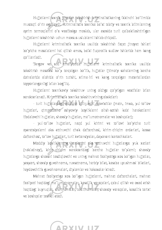 Hujjatlarni texnik jihatdan tekshirish kriminalistikaning ikkinchi bo`limida mustaqil o`rin egallaydi. Kriminalistik texnika ba`zi tabiiy va texnik bilimlarning ayrim tarmoqlarini o`z vazifasiga moslab, ular asosida turli qalbakilashtirilgan hujjatlarni tekshirish uchun maxsus uslublarni ishlab chiqadi. Hujjatlarni kriminalistik texnika usulida tekshirish faqat jinoyat ishlari bo`yicha masalalarni hal qilish emas, balki fuqarolik sudlov ishlarida ham keng qo`llaniladi. Tergov va sud amaliyotida hujjatlarni kriminalistik texnika usulida tekshirish masalasi ko`p tarqalgan bo`lib, hujjatlar ijtimoiy sohalarning barcha doiralarida alohida o`rin tutishi, xilma-hil va keng tarqalgan materiallardan tayyorlanganligi bilan bog`liq. Hujjatlarni texnikaviy tekshiruv uning oldiga qo`yilgan vazifalar bilan xarakterlanadi. Kriminalistik texnika tekshiruvining obektlari: - turli hujjatlardagi tadqiqot qilinuvchi rekvizitlar (matn, imzo, pul-to`lov hujjatlari, qimmatbaho ashyoviy boyliklarni olish-sotish kabi harakatlarni ifodalovchi hujjatlar, shaxsiy hujjatlar, ma`lumotnomalar va boshqalar); - pul-to`lov hujjatlari, naqd pul kirimi va to`lovi bo`yicha turli operatsiyalarni aks ettiruvchi chek daftarchasi, kirim-chiqim orderlari, kassa daftarchasi, to`lov hujjatlari, turli kvitansiyalar, deponent kartochkalari. Moddiy boyliklarning harakatini aks ettiruvchi hujjatlarga: yuk xatlari (nakladnoy), kirim-chiqim xarakteridagi barcha hujjatlar to`plami; shaxsiy hujjatlarga shaxsni tasdiqlovchi va uning mehnat faoliyatiga xos bo`lgan hujjatlar, pasport, shaxsiy guvohnoma, ruxsatnoma, harbiy bilet, kasaba uyushmasi biletlari, haydovchilik guvohnomalari, diplomlar va hokazolar kiradi. Mehnat faoliyatiga xos bo`lgan hujjatlarni, mehnat daftarchalari, mehnat faoliyati haqidagi ma`lumotnomalar, kasallik varaqalari, qabul qilish va ozod etish haqidagi buyruqlar, shartnomalar, taklifnomalar, shaxsiy varaqalar, kasallik tarixi va boshqalar tashkil etadi. 