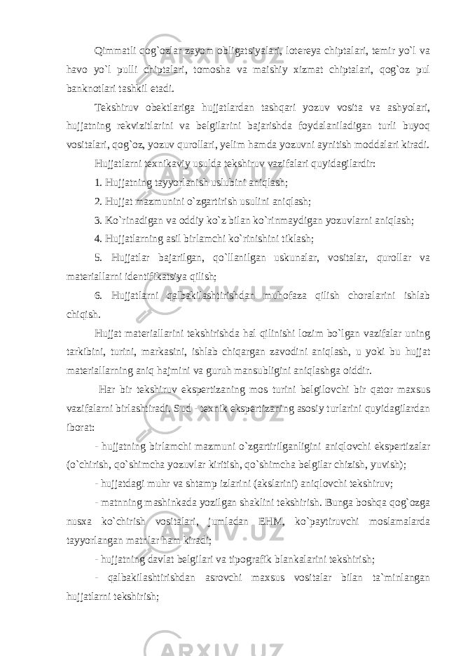 Qimmatli qog`ozlar zayom obligatsiyalari, lotereya chiptalari, temir yo`l va havo yo`l pulli chiptalari, tomosha va maishiy xizmat chiptalari, qog`oz pul banknotlari tashkil etadi. Tekshiruv obektlariga hujjatlardan tashqari yozuv vosita va ashyolari, hujjatning rekvizitlarini va belgilarini bajarishda foydalaniladigan turli buyoq vositalari, qog`oz, yozuv qurollari, yelim hamda yozuvni aynitish moddalari kiradi. Hujjatlarni texnikaviy usulda tekshiruv vazifalari quyidagilardir: 1. Hujjatning tayyorlanish uslubini aniqlash; 2. Hujjat mazmunini o`zgartirish usulini aniqlash; 3. Ko`rinadigan va oddiy ko`z bilan ko`rinmaydigan yozuvlarni aniqlash; 4. Hujjatlarning asil birlamchi ko`rinishini tiklash; 5. Hujjatlar bajarilgan, qo`llanilgan uskunalar, vositalar, qurollar va materiallarni identifikatsiya qilish; 6. Hujjatlarni qalbakilashtirishdan muhofaza qilish choralarini ishlab chiqish. Hujjat materiallarini tekshirishda hal qilinishi lozim bo`lgan vazifalar uning tarkibini, turini, markasini, ishlab chiqargan zavodini aniqlash, u yoki bu hujjat materiallarning aniq hajmini va guruh mansubligini aniqlashga oiddir. Har bir tekshiruv ekspertizaning mos turini belgilovchi bir qator maxsus vazifalarni birlashtiradi. Sud - texnik ekspertizaning asosiy turlarini quyidagilardan iborat: - hujjatning birlamchi mazmuni o`zgartirilganligini aniqlovchi ekspertizalar (o`chirish, qo`shimcha yozuvlar kiritish, qo`shimcha belgilar chizish, yuvish); - hujjatdagi muhr va shtamp izlarini (akslarini) aniqlovchi tekshiruv; - matnning mashinkada yozilgan shaklini tekshirish. Bunga boshqa qog`ozga nusxa ko`chirish vositalari, jumladan EHM, ko`paytiruvchi moslamalarda tayyorlangan matnlar ham kiradi; - hujjatning davlat belgilari va tipografik blankalarini tekshirish; - qalbakilashtirishdan asrovchi maxsus vositalar bilan ta`minlangan hujjatlarni tekshirish; 