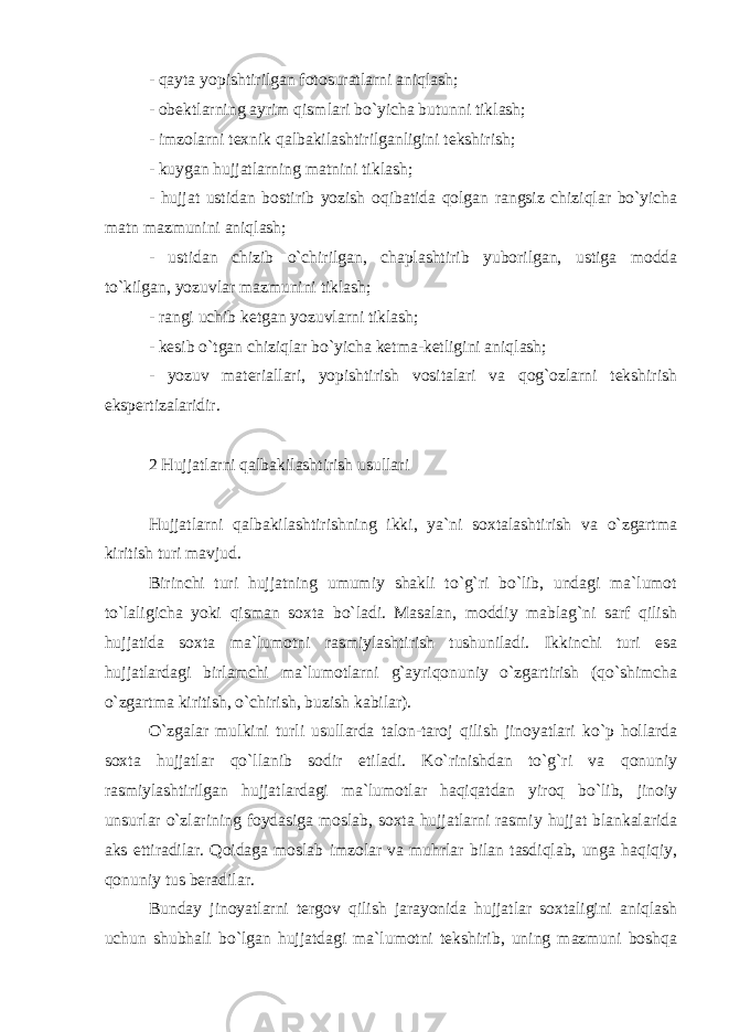 - qayta yopishtirilgan fotosuratlarni aniqlash; - obektlarning ayrim qismlari bo`yicha butunni tiklash; - imzolarni texnik qalbakilashtirilganligini tekshirish; - kuygan hujjatlarning matnini tiklash; - hujjat ustidan bostirib yozish oqibatida qolgan rangsiz chiziqlar bo`yicha matn mazmunini aniqlash; - ustidan chizib o`chirilgan, chaplashtirib yuborilgan, ustiga modda to`kilgan, yozuvlar mazmunini tiklash; - rangi uchib ketgan yozuvlarni tiklash; - kesib o`tgan chiziqlar bo`yicha ketma-ketligini aniqlash; - yozuv materiallari, yopishtirish vositalari va qog`ozlarni tekshirish ekspertizalaridir. 2 Hujjatlarni qalbakilashtirish usullari Hujjatlarni qalbakilashtirishning ikki, ya`ni soxtalashtirish va o`zgartma kiritish turi mavjud. Birinchi turi hujjatning umumiy shakli to`g`ri bo`lib, undagi ma`lumot to`laligicha yoki qisman soxta bo`ladi. Masalan, moddiy mablag`ni sarf qilish hujjatida soxta ma`lumotni rasmiylashtirish tushuniladi. Ikkinchi turi esa hujjatlardagi birlamchi ma`lumotlarni g`ayriqonuniy o`zgartirish (qo`shimcha o`zgartma kiritish, o`chirish, buzish kabilar). O`zgalar mulkini turli usullarda talon-taroj qilish jinoyatlari ko`p hollarda soxta hujjatlar qo`llanib sodir etiladi. Ko`rinishdan to`g`ri va qonuniy rasmiylashtirilgan hujjatlardagi ma`lumotlar haqiqatdan yiroq bo`lib, jinoiy unsurlar o`zlarining foydasiga moslab, soxta hujjatlarni rasmiy hujjat blankalarida aks ettiradilar. Qoidaga moslab imzolar va muhrlar bilan tasdiqlab, unga haqiqiy, qonuniy tus beradilar. Bunday jinoyatlarni tergov qilish jarayonida hujjatlar soxtaligini aniqlash uchun shubhali bo`lgan hujjatdagi ma`lumotni tekshirib, uning mazmuni boshqa 