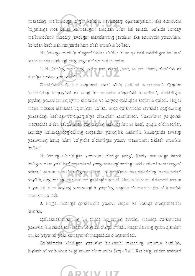 nusxadagi ma`lumotga to`g`ri kelishi, navbatdagi operatsiyalarni aks ettiruvchi hujjatlarga mos kelish kelmasligini aniqlash bilan hal etiladi. Ba`zida bunday ma`lumotlarni moddiy javobgar shaxslarning javobini aks ettiruvchi yozuvlarni ko`zdan kechirish natijasida ham olish mumkin bo`ladi. Hujjatlarga moddiy o`zgartirishlar kiritish bilan qalbakilashtirilgan hollarni tekshirishda quyidagi belgilarga e`tibor berish lozim. 1. Hujjatning matnidagi ayrim yozuvlarni (harf, raqam, imzo) o`chirish va o`rniga boshqa yozuv kiritish. O`chirish natijasida qog`ozni ustki silliq qatlami zararlanadi. Qog`oz tolalarining hurpayishi va rangi bir muncha o`zgarishi kuzatiladi, o`chirilgan joydagi yozuvlarning ayrim shtrixlari va bo`yoq qoldiqlari saqlanib qoladi. Hujjat matni maxsus blankada bajarilgan bo`lsa, unda qo`shimcha ravishda qog`ozning yuzasidagi kashtasi va tipografiya chiziqlari zararlanadi. Yozuvlarni yo`qotish maqsadida o`tkir asbob bilan qog`ozning ustki qatlamini kesib qirqib o`chiradilar. Bunday hollarda qog`ozning orqasidan yorug`lik tushirilib kuzatganda avvalgi yozuvning botiq izlari bo`yicha o`chirilgan yozuv mazmunini tiklash mumkin bo`ladi. Hujjatning o`chirilgan yozuvlari o`rniga yangi, jinoiy maqsadga kerak bo`lgan matn yoki harf raqamlarni yozganda qog`ozning ustki qatlami zararlangani sababli yozuv quroli bo`lgan qalam, pasta siyoh moddalarining zarrachalari yoyilib, qog`ozning ichki qatlamiga singib ketadi. Undan tashqari birlamchi yozuv buyoqlari bilan keyingi yozuvdagi buyoqning rangida bir muncha farqni kuzatish mumkin bo`ladi. 2. Hujjat matniga qo`shimcha yozuv, raqam va boshqa o`zgartirishlar kiritish. Qalbakilashtirishning bu turida hujjatning avvalgi matniga qo`shimcha yozuvlar kiritishda son-raqam belgilari o`zgartiriladi. Raqamlarning ayrim qismlari uni ko`paytirish yoki kamaytirish maqsadida o`zgartiriladi. Qo`shimcha kiritilgan yozuvlar birlamchi matnning umumiy buzilish, joylashuvi va boshqa belgilaridan bir muncha farq qiladi. Xat belgilaridan tashqari 