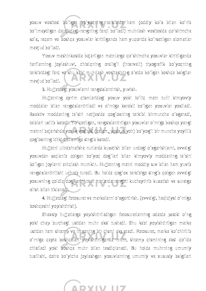 yozuv vositasi bo`lgan bo`yoqning tarkibida ham (oddiy ko`z bilan ko`rib bo`lmaydigan darajadagi rangning farqi bo`ladi) muhrlash vositasida qo`shimcha so`z, raqam va boshqa yozuvlar kiritilganda ham yuqorida ko`rsatilgan alomatlar mavjud bo`ladi. Yozuv mashinkasida bajarilgan matnlarga qo`shimcha yozuvlar kiritilganda harflarning joylashuvi, chiziqning oralig`i (intervali) tipografik bo`yoqning tarkibidagi farq va shu kabi muhrlash vositasining o`zida bo`lgan boshqa belgilar mavjud bo`ladi. 3. Hujjatdagi yozuvlarni rangsizlantirish, yuvish. Hujjatning ayrim qismlaridagi yozuv yoki to`liq matn turli kimyoviy moddalar bilan rangsizlantiriladi va o`rniga kerakli bo`lgan yozuvlar yoziladi. Reaktiv moddaning ta`siri natijasida qog`ozning tarkibi birmuncha o`zgaradi, tolalari uzilib ketadi. Yo`qotilgan, rangsizlantirilgan yozuvlar o`rniga boshqa yangi matnni bajarishda yozuv vositasi (qalam, pasta, siyoh) bo`yog`i bir muncha yoyilib qog`ozning ichki qatlamiga singib ketadi. Hujjatni ultrabinafsha nurlarda kuzatish bilan undagi o`zgarishlarni, avvalgi yozuvdan saqlanib qolgan bo`yoq dog`lari bilan kimyoviy moddaning ta`siri bo`lgan joylarni aniqlash mumkin. Hujjatning matni moddiy suv bilan ham yuvib rangsizlantirilishi uchrab turadi. Bu holda qog`oz tarkibiga singib qolgan avvalgi yozuvning qoldiq dog`larini turli nurlarda rangini kuchaytirib kuzatish va suratga olish bilan tiklanadi. 4. Hujjatdagi fotosurat va markalarni o`zgartirish. (avvalgi, haqiqiysi o`rniga boshqasini yopishtirish). Shaxsiy hujjatlarga yopishtiriladigan fotosuratlarning odatda pastki o`ng yoki chap burchagi ustidan muhr aksi tushadi. Shu kabi yopishtirilgan marka ustidan ham shtamp va imzoning bir qismi aks etadi. Fotosurat, marka ko`chirilib o`rniga qayta boshqalari yopishtirilganda muhr, shtamp qismining aksi qo`lda chiziladi yoki boshqa muhr bilan tasdiqlanadi. Bu holda muhrning umumiy tuzilishi, doira bo`yicha joylashgan yozuvlarning umumiy va xususiy belgilari 