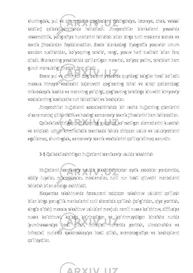 shuningdek, pul va qimmatbaho qog`ozlarni (obligatsiya, lotoreya, chek, veksel kabilar) qalbakilashtirishda ishlatiladi. Jinoyatchilar blankalarni yasashda rassomchilik, poligrafiya hunarlarini ishlatish bilan birga turli moslama stanok va texnik jihozlardan foydalanadilar. Soxta blankadagi tipografik yozuvlar umum standart tuzilishidan, bo`yoqning tarkibi, rangi, yozuv harf tuzilishi bilan farq qiladi. Blankaning yasalishida qo`llanilgan material, bo`yoq yelim, tarkiblari ham guruh mansubligi jihatdan farq qiladi. Soxta pul va qimmatli qog`ozlarni yasashda quyidagi belgilar hosil bo`ladi: maxsus himoya vositasini bajaruvchi qog`ozning ichki va sirtqi qatlamidagi mikroskopik kashta va matnning yo`qligi, qog`ozning tarkibiga kiruvchi kimyoviy vositalarning boshqacha turi ishlatilishi va boshqalar. Jinoyatchilar hujjatlarni soxtalashtirishda bir necha hujjatning qismlarini o`zaro montaj qilish usuli va hozirgi zamonaviy texnik jihozlarini ham ishlatadilar. Qalbakilashtirilgan hujjatlarning yuqorida ko`rsatilgan alomatlarini kuzatish va aniqlash uchun kriminalistik texnikada ishlab chiqqan uslub va uslubiyotlarni egallamoq, shuningdek, zamonaviy texnik vositalarini qo`llay bilmoq zarurdir. 3-§ Qalbakilashtirilgan hujjatlarni texnikaviy usulda tekshirish Hujjatlarni texnikaviy usulda tekshirish qator optik asboblar yordamida, oddiy lupalar, mikroskoplar, moslamalar, turli nur hosil qiluvchi manbalarni ishlatish bilan amalga oshiriladi. Ekspertiza tekshiruvida fotosuratni tadqiqot- tekshiruv uslubini qo`llash bilan birga yorug`lik manbalarini turli sharoitda qo`llash (to`g`ridan, qiya yoritish, singib o`tish) maxsus tekshiruv uslublari mavjud: namli nusxa ko`chiruv, diffuziya nusxa ko`chiruvi, ko`zga ko`rinadigan va ko`rinmaydigan binafsha nurida lyuminessensiya hosil qilish, infraqizil nurlarida yoritish, ultrabinafsha va infraqizil nurlarda spektroskopiya hosil qilish, xromotografiya va boshqalarni qo`llaydilar. 