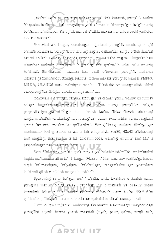 Tekshiriluvchi hujjatni qiya tushgan yorug`likda kuzatish, yorug`lik nurlari 90 gradus berilganda ko`rinmaydigan yoki qisman ko`rinmaydigan belgilar aniq bo`lishini ta`minlaydi. Yorug`lik manbai sifatida maxsus nur chiqaruvchi yoritqich ON-19 ishlatiladi. Yozuvlari o`chirilgan, zararlangan hujjatlarni yorug`lik manbaiga to`g`ri o`rnatib kuzatilsa., yorug`lik nurlarining qog`oz qatlamidan singib o`tish darajasi har xil bo`ladi. Bunday sharoitda soxta pul, qimmatbaho qog`oz - hujjatlar ham o`tuvchan nurlarda kuzatilganda hujjatning ichki qatlami holatlari to`la va aniq ko`rinadi. Bu holatni mustahkamlash usuli o`tuvchan yorug`lik nurlarida fotosuratga tushirishdir. Suratga tushirish uchun maxsus yorug`lik manbai FMN-2, MRKA, ULARUS moslamalariga o`rnatiladi. Tekshirish va suratga olish ishlari esa qorong`ilashtirilgan binoda amalga oshiriladi. Yozuvlari o`chirilgan, rangsizlantirilgan va qisman yonib, yozuvi ko`rinmay qolgan hujjatlarning matnlarini tiklash uchun ularga yorug`likni to`g`ri perpendikulyar yo`naltirilgan holda berish lozim. Tekshiriluvchi obektdagi ranglarni ajratish va ulardagi farqni belgilash uchun svetofeltrlar ya`ni, ranglarni ajratib beruvchi moslamalar qo`llaniladi. Yorug`likdagi nurlarni filtrlaydigan moslamalar hozirgi kunda sanoat ishlab chiqarishda 80x80, 40x40 o`lchovdagi turli rangdagi shishalardan ishlab chiqarilmoqda, ularning umumiy soni 117 ta pasportlangan namunalardan iborat. Svetofiltrlarning har biri spektrning qaysi holatida ishlatilishi va imkonlari haqida ma`lumotlar bilan ta`minlangan. Mazkur filtrlar tekshiruv vazifasiga binoan o`qib bo`lmaydigan, bo`yalgan, ko`chirilgan, rangsizlashtirilgan yozuvlarni ko`rinarli qilish va tiklash maqsadida ishlatiladi. Spektrning zarur bo`lgan nurini ajratib, unda tekshiruv o`tkazish uchun yorug`lik manbai oldiga kerakli rangdagi filtr o`rnatiladi va obektiv orqali kuzatiladi. Masalan, qizil nurda tekshiruv o`tkazish lozim bo`lsa “KS” filtri qo`llaniladi, filtr qizil nurlarni o`tkazib boshqalarini to`sib o`tkazmay turadi. Uzun to`lqinli infraqizil nurlarning aks etuvchi elektromagnit maydonidagi yorug`ligi deyarli barcha yozish materiali (siyoh, pasta, qalam, rangli tush, 