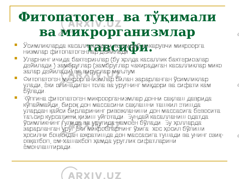 Фитопатоген ва тўқимали ва микрорганизмлар тавсифи. Ўсимликларда касалликларни келтириб чикарувчи микроорга низмлар фитопатогенлар дейилади.  Уларнинг ичида бактериялар (бу ҳолда касаллик бактериозлар дейилади.) замбруғлар (замбруғлар чакирадиган касалликлар мико залар дейилади) ва вируслар маълум.  Фитопатоген микрорганизмлар билан зарарланган ўсимликлар улади, ёки олинадиган тола ва уруғнинг миқдори ва сифати кам бўлади.  Кўпгина фитопатоген микроорганизмлар донни сақлаш даврида кўпаймайди, бироқ дон массасини сақлашни ташкил этишда улардан қайси бирларининг ривожланиши дон массасига бевосита таъсир курсатиши қизиш уйготади. Бундай касалланиш одатда ўсимликнинг гулида ва уруғида намоён бўлади. Бу ҳолларда зарарланган уруғ ёки микробларнинг ўзига хос ҳосил бўлиши ҳосилни бошокдан ажра тишда дон массасига тушади ва унинг озиқ- овқатбоп, ем-хашакбоп ҳамда уруғлик сифатларини ёмонлаштиради. 