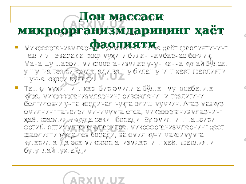 Дон массаси Дон массаси микроорганизмларининг ҳаёт микроорганизмларининг ҳаёт фаолия тифаолия ти  Микроорганизмларнинг ривожланиши ва ҳаёт фаолиятининг тез лиги теварак атроф муҳити билан чамбарчас боғлиқ. Мана шу шаро ит микроорганизмлар учун қанча қулай бўлса, у шунча тез ривож ланади ва шу билан унинг ҳаёт фаолияти шунча юқори бўлади.  Ташқи муҳитнинг ҳар бир омилига бўлган муносабатига кўра, микроорганизмларнинг ривожланиши тезлигини белгиловчи учта кор динал нуқта олиш мумкин. Агар мазкур омилнинг таъсири минимумга етса, микроорганизмларнинг ҳаёт фаолияти жуда секин боради. Бу омилнинг таъсири ортиб, оптимумгача кутарилса, микроорганизм ларнинг ҳаёт фаолияти жуда тез боради, ва омил кучи максимумга кутарилганда эса микроорганизмларнинг ҳаёт фаолияти бутунлай тухтайди. 