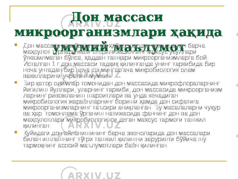 Дон массаси Дон массаси микроорганизмлари ҳақида микроорганизмлари ҳақида умумий маъ лумотумумий маъ лумот Дон массаси ҳам ўсимлик ва ҳайвонлардан олинадиган барча маҳсулот турлари каби стерилизациянинг махсус усуллари ўтказилмаган бўлса, ҳаддан ташқари микроорганизмларга бой. Исталган 1 г дон массаси тад қ и қ қилинганда унинг таркибида бир неча унта дан бир неча юз мингтагача микробиологик олам вакилларини учра тиш мумкин.  Бир қатор олимлар томонидан дон массасида микрофлораларнинг йиғилиш йуллари, уларнинг таркиби, дон массасида микроорганизм ларнинг ривожланиш шароитлари ва унда кечадиган микробиологик жараёнларнинг бориши ҳамда дон сифатига микроорганизмларнинг таъсири аниқланган. Бу масалаларни чуқур ва ҳар томонлама ўрганиш натижасида фаннинг дон ва дон маҳсулотлари микробиологияси деган махсус тармоги ташкил қилинган.  Қуйидаги дон айланишининг барча звеноларида дон массалари билан ишлашнинг тўғри ташкил қилишни зарурияти бўйича шу тармоқнинг асосий маълумотлари баён қилинган. 