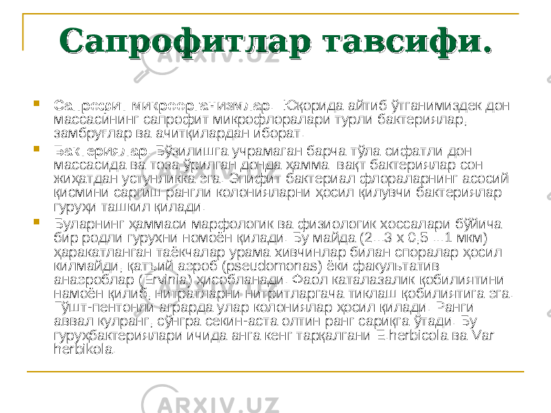 Сапрофитлар тавсифи.Сапрофитлар тавсифи.  Сапрофит микроорганизмлар . Юқорида айтиб ўтганимиздек дон массасининг сапрофит микрофлоралари турли бактериялар, замбруғлар ва ачитқилардан иборат.  Бактериялар . Бўзилишга учрамаган барча тўла сифатли дон массасида ва тоза ўрилган донда ҳамма вақт бактериялар сон жиҳатдан устунликка эга. Эпифит бактериал флораларнинг асосий қисмини саргиш рангли колонияларни ҳосил қилувчи бактериялар гуруҳи ташкил қилади.  Буларнинг ҳаммаси марфологик ва физиологик хоссалари бўйича бир родли гурухни номоён қилади. Бу майда (2...3 x 0,5 ...1 мкм) ҳара катланган таёкчалар урама хивчинлар билан споралар ҳосил кил майди, қатъий аэроб (pseudomonas) ёки факультатив анаэроблар (Ervinia) ҳисобланади. Фаол каталазалик қобилиятини намоён қилиб, нитратларни нитритларгача тиклаш қобилиятига эга. Гўшт-пентонли аграрда улар колониялар ҳосил қилади. Ранги аввал кулранг, сўнгра секин-аста олтин ранг сариқга ўтади. Бу гуруҳбактериялари ичида анга кенг тарқалгани E.herbicola ва Var herbikola. 