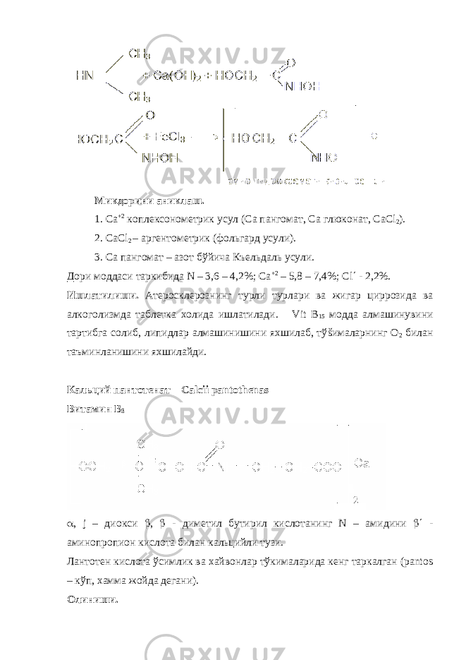 Микдорини ани к лаш. 1. Са +2 коплексонометрик усул ( Са пангомат, Са глюконат, СаС l 2 ). 2. СаС l 2 – аргентометрик ( фольгард усули ) . 3. С а пангомат – азот бўйича К ъ ельдал ь усули. Дори моддаси таркибида N – 3,6 – 4,2%; Са +2 – 5,8 – 7,4%; Сl  - 2,2%. Ишлатилиши. Атеросклерознинг турли турлари ва жигар ц и ррозида ва алкого лизмда таблетка холида ишлатилади. Vit B 15 модда алмашинувини тартибга солиб, липидлар алмашинишини яхшилаб, тў š ималарнинг О 2 билан таъминланишини яхшилайди. Кальций пантотенат – Cal с ii pantothenas Витамин В 3  , j – д и окси  ,  - диметил бутирил кислотанинг N – ам и дини  - аминопропион кислота билан кальцийли тузи. Лантотен кислота ўсимлик ва хайвонлар тўкималарида кенг таркалган (pantos – кўп, хамма жойда дегани). Олиниши. 