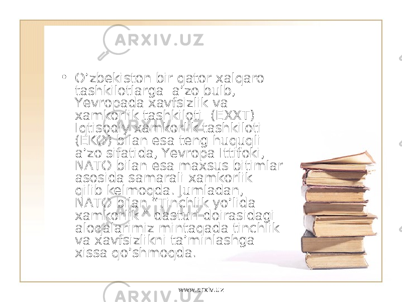 • O’zbekiston bir qator xalqaro tashkilotlarga a’zo bulb, Yevropada xavfsizlik va xamkorlik tashkiloti (EXXT) Iqtisodiy xamkorlik tashkiloti (EKO) bilan esa teng huquqli a’zo sifatida, Yevropa Ittifoki, NATO bilan esa maxsus bitimlar asosida samarali xamkorlik qilib kelmoqda. Jumladan, NATO bilan “Tinchlik yo’lida xamkorlik ” dasturi doirasidagi aloqalarimiz mintaqada tinchlik va xavfsizlikni ta’minlashga xissa qo’shmoqda. www.arxiv.uz 