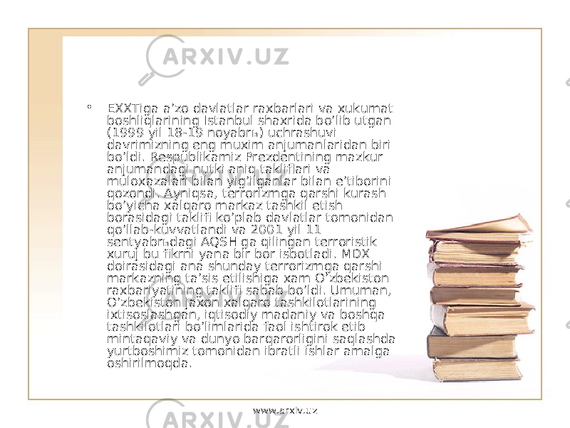 • EXXTiga a’zo davlatlar raxbarlari va xukumat boshliqlarining Istanbul shaxrida bo’lib utgan (1999 yil 18-19 noyabrь) uchrashuvi davrimizning eng muxim anjumanlaridan biri bo’ldi. Respublikamiz Prezdentining mazkur anjumandagi nutki aniq takliflari va muloxazalari bilan yig’ilganlar bilan e’tiborini qozondi. Ayniqsa, terrorizmga qarshi kurash bo’yicha xalqaro markaz tashkil etish borasidagi taklifi ko’plab davlatlar tomonidan qo’llab-kuvvatlandi va 2001 yil 11 sentyabrьdagi AQSH ga qilingan terroristik xuruj bu fikrni yana bir bor isbotladi. MDX doirasidagi ana shunday terrorizmga qarshi markazning ta’sis etilishiga xam O’zbekiston raxbariyatining taklifi sabab bo’ldi. Umuman, O’zbekiston jaxon xalqaro tashkilotlarining ixtisoslashgan, iqtisodiy madaniy va boshqa tashkilotlari bo’limlarida faol ishtirok etib mintaqaviy va dunyo barqarorligini saqlashda yurtboshimiz tomonidan ibratli ishlar amalga oshirilmoqda. www.arxiv.uz 