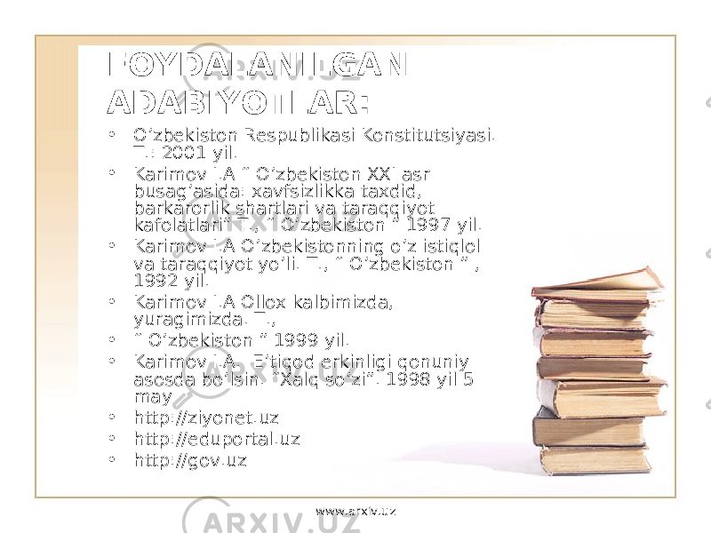 FOYDALANILGAN ADABIYOTLAR: • O’ zbekiston Respublikasi Konstitutsiyasi. T.: 2001 yil. • Karimov I.A “ O ’zbekiston XXI asr busag’asida: xavfsizlikka taxdid, barkarorlik shartlari va tara qqi yot kafolatlari” T., “ O ’zbekiston ” 1997 yil. • Karimov I.A O ’zbekistonning o ’z isti q lol va tara qqi yot y o ’li. T., “ O’ zbekiston ” , 1992 yil. • Karimov I.A Ollox kalbimizda, yuragimizda. T., • “ O’ zbekiston ” 1999 yil. • Karimov I.A. E’ti q od erkinligi q onuniy asosda b o ’lsin. “Xal q s o’ zi”. 1998 yil 5 may • http://ziyonet.uz • http://eduportal.uz • http://gov.uz www.arxiv.uz 