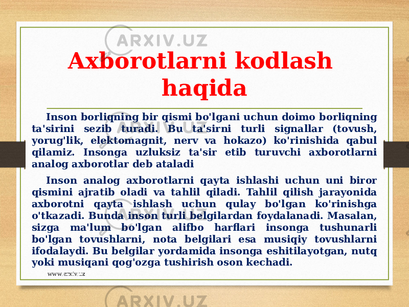 Axborotlarni kodlash haqida Inson borliqning bir qismi bo&#39;lgani uchun doimo borliqning ta&#39;sirini sezib turadi. Bu ta&#39;sirni turli signallar (tovush, yorug&#39;lik, elektomagnit, nerv va hokazo) ko&#39;rinishida qabul qilamiz. Insonga uzluksiz ta&#39;sir etib turuvchi axborotlarni analog axborotlar deb ataladi Inson analog axborotlarni qayta ishlashi uchun uni biror qismini ajratib oladi va tahlil qiladi. Tahlil qilish jarayonida axborotni qayta ishlash uchun qulay bo&#39;lgan ko&#39;rinishga o&#39;tkazadi. Bunda inson turli belgilardan foydalanadi. Masalan, sizga ma&#39;lum bo&#39;lgan alifbo harflari insonga tushunarli bo&#39;lgan tovushlarni, nota belgilari esa musiqiy tovushlarni ifodalaydi. Bu belgilar yordamida insonga eshitilayotgan, nutq yoki musiqani qog&#39;ozga tushirish oson kechadi. www.arxiv.uz 