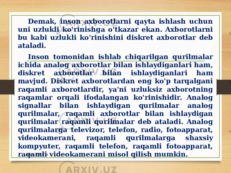 Demak, inson axborotlarni qayta ishlash uchun uni uzlukli ko&#39;rinishga o&#39;tkazar ekan. Axborotlarni bu kabi uzlukli ko&#39;rinishini diskret axborotlar deb ataladi. Inson tomonidan ishlab chiqarilgan qurilmalar ichida analog axborotlar bilan ishlaydiganlari ham, diskret axborotlar bilan ishlaydiganlari ham mavjud. Diskret axborotlardan eng ko&#39;p tarqalgani raqamli axborotlardir, ya&#39;ni uzluksiz axborotning raqamlar orqali ifodalangan ko&#39;rinishidir. Analog signallar bilan ishlaydigan qurilmalar analog qurilmalar, raqamli axborotlar bilan ishlaydigan qurilmalar raqamli qurilmalar deb ataladi. Analog qurilmalarga televizor, telefon, radio, fotoapparat, videokamerani, raqamli qurilmalarga shaxsiy kompyuter, raqamli telefon, raqamli fotoapparat, raqamli videokamerani misol qilish mumkin. www.arxiv.uz 