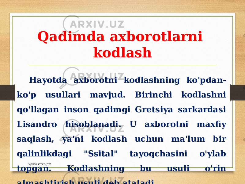 Qadimda axborotlarni kodlash Hayotda axborotni kodlashning ko&#39;pdan- ko&#39;p usullari mavjud. Birinchi kodlashni qo&#39;llagan inson qadimgi Gretsiya sarkardasi Lisandro hisoblanadi. U axborotni maxfiy saqlash, ya&#39;ni kodlash uchun ma&#39;lum bir qalinlikdagi &#34;Ssital&#34; tayoqchasini o&#39;ylab topgan. Kodlashning bu usuli o&#39;rin almashtirish usuli deb ataladi. www.arxiv.uz 