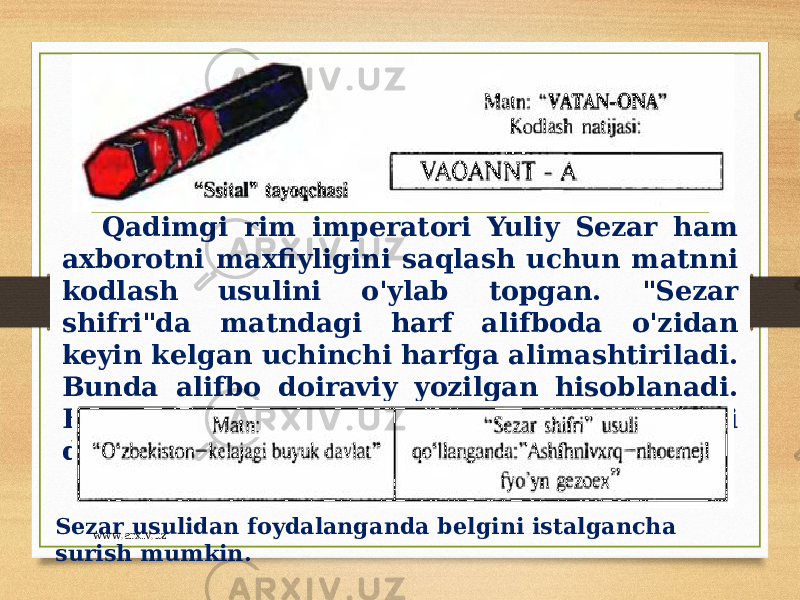 Qadimgi rim imperatori Yuliy Sezar ham axborotni maxfiyligini saqlash uchun matnni kodlash usulini o&#39;ylab topgan. &#34;Sezar shifri&#34;da matndagi harf alifboda o&#39;zidan keyin kelgan uchinchi harfga alimashtiriladi. Bunda alifbo doiraviy yozilgan hisoblanadi. Bu kodlash usul alifboni surish usuli deyiladi. Sezar usulidan foydalanganda belgini istalgancha surish mumkin. www.arxiv.uz 