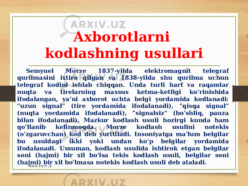 Axborotlarni kodlashning usullari Semyuel Morze 1837-yilda elektromagnit telegraf qurilmasini ixtiro qilgan va 1838-yilda shu qurilma uchun telegraf kodini ishlab chiqqan. Unda turli harf va raqamlar nuqta va tirelarning maxsus ketma-ketligi ko&#39;rinishida ifodalangan, ya&#39;ni axborot uchta belgi yordamida kodlanadi: &#34;uzun signal&#34; (tire yordamida ifodalanadi), &#34;qisqa signal&#34; (nuqta yordamida ifodalanadi), &#34;signalsiz&#34; (bo&#39;shliq, pauza bilan ifodalanadi). Mazkur kodlash usuli hozirgi kunda ham qo&#39;llanib kelinmoqda. Morze kodlash usulini notekis (o&#39;zgaruvchan) kod deb yuritiladi. Insoniyatga ma&#39;lum belgilar bu usuldagi ikki yoki undan ko&#39;p belgilar yordamida ifodalanadi. Umuman, kodlash usulida ishtirok etgan belgilar soni (hajmi) bir xil bo&#39;lsa tekis kodlash usuli, belgilar soni (hajmi) bir xil bo&#39;lmasa notekis kodlash usuli deb ataladi. www.arxiv.uz 