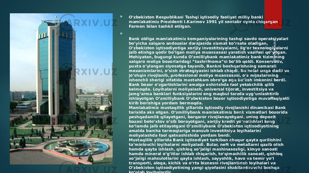  O‘zbekiston Respublikasi Tashqi iqtisodiy faoliyat milliy banki mamlakatimiz Prezidenti I.Karimov 1991 yil sentabr oyida chiqargan Farmon bilan tashkil etilgan.  Bank oldiga mamlakatimiz kompaniyalarining tashqi savdo operatsiyalari bo‘yicha xalqaro andozalar darajasida xizmat ko‘rsata oladigan, O‘zbekiston iqtisodiyotiga xorijiy investitsiyalarni, ilg‘or texnologiyalarni jalb etishga qodir bo‘lgan moliya muassasasi yaratish vazifasi qo‘yilgan. Mohiyatan, bugungi kunda O‘zmilliybank mamlakatimiz bank tizimining xalqaro moliya bozorlaridagi “tashrifnoma”si bo‘lib qoldi. Konservativ, puxta o‘ylangan siyosatga tayanib, Bankni boshqarishning samarali mexanizmlarini, o‘sish strategiyasini ishlab chiqdi. Bu holat unga dadil va jo‘shqin rivojlanib, professional moliya muassasasi, o‘z mijozlarining ishonchli sherigi sifatida mustahkam obro‘ga ega bo‘lish imkonini berdi. Bank bozor o‘zgartishlarini amalga oshirishda faol yetakchilik qilib kelmoqda. Loyihalarni moliyalash, universal tijorat, investitsiya va jamg‘arma banklari funksiyalarini eng maqbul tarzda uyg‘unlashtirib ishlayotgan O‘zmilliybank O‘zbekiston bozor iqtisodiyotiga muvaffaqiyatli kirib borishiga yordam bermoqda. Mamlakatimiz mustaqillik yillarida iqtisodiy rivojlanishi dinamikasi Bank tarixida aks etgan. O‘zmilliybank mamlakatimiz bank xizmatlari bozorida peshqadamlik qilayotgani, barqaror rivojlanayotgani, uning depozit bazasi beto‘xtov o‘sib borayotgani, xorijiy kredit yo‘nalishlari keng ko‘lamda jalb etilayotgani O‘zmilliybank O‘zbekiston iqtisodiyotining amalda barcha tarmoqlariga mansub investitsiya loyihalarini moliyalashda faol qatnashishida yordam berdi. Mustaqillik yillarida Bank iqtisodiyot tarkiban chuqur qayta qurilishini ta’minlovchi loyihalarni moliyaladi. Bular, neft va metallarni qazib olish hamda qayta ishlash, qishloq xo‘jaligi mashinasozligi, kimyo sanoati hamda mineral o‘g‘itlar ishlab chiqarish, to‘qimachilik sanoati, qishloq xo‘jaligi mahsulotlarini qayta ishlash, sayyohlik, havo va temir yo‘l transporti, aloqa, kichik va o‘rta biznesni rivojlantirish loyihalari va O‘zbekiston iqtisodiyotining yangi qiyofasini shakllantiruvchi boshqa ko‘plab loyihalardir.www.arxiv.uz 