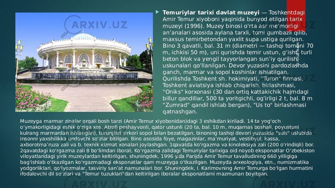  Temuriylar tarixi davlat muzeyi  — Toshkentdagi Amir Temur xiyoboni yaqinida bunyod etilgan tarix muzeyi (1996). Muzey binosi oʻrta asr meʼmorligi anʼanalari asosida aylana tarxli, tomi gumbazli qilib, maxsus temirbetondan yaxlit supa ustiga qurilgan. Bino 3 qavatli, bal. 31 m (diametri — tashqi tomoni 70 m, ichkisi 50 m), uni qurishda temir ustun, gʻisht, turli beton blok va yengil tayyorlangan sunʼiy qurilish uskunalari qoʻllanilgan. Devor yuzasini pardozlashda ganch, marmar va sopol koshinlar ishlatilgan. Qurilishda Toshkent sh. hokimiyati, &#34;Turon&#34; firmasi, Toshkent aviatsiya ishlab chiqarish. birlashmasi, &#34;Oniks&#34; korxonasi (30 dan ortiq kattakichik hajmdagi billur qandillar, 500 ta yoritgichli, ogʻirligi 2 t, bal. 8 m &#34;Zumrad&#34; qandil ishlab bergan), &#34;Us to&#34; birlashmasi qatnashgan. Muzeyga marmar zinalar orqali bosh tarzi (Amir Temur xiyobonidan)dagi 3 eshikdan kiriladi. 14 ta yogʻoch oʻymakorligidagi eshik oʻziga xos. Atrofi peshayvonli, qator ustunli (20 ta, bal. 10 m, muqarnas boshali, poyustuni kulrang marmardan ishlangan), turunjlari sirkori sopol bilan bezatilgan, binoning tashqi devori yuzasida &#34;suls&#34; uslubida insonni yaxshilikka undovchi soʻzlar bitilgan. Bino asosida foye, magazinlar, maʼmuriyat, vestibyul, kassa, axborotmaʼruza zali va b. texnik xizmat xonalari joylashgan. 1qavatda koʻrgazma va kinoleksiya zali (200 oʻrindiqli) bor. 2qavatdagi koʻrgazma zali 8 boʻlimdan iborat. Koʻrgazma zalidagi Temuriylar tarixiga oid noyob eksponatlar Oʻzbekiston viloyatlaridagi yirik muzeylardan keltirilgan, shuningdek, 1996 y.da Parijda Amir Temur tavalludining 660 yilligiga bagʻishlab oʻtkazilgan koʻrgazmadagi eksponatlar qam muzeyga oʻtkazilgan. Muzeyda arxeologiya, etn., numizmatika yodgorliklari, qoʻlyozmalar, tasviriy sanʼat namunalari bor. Shuningdek, I. Karimovning Amir Temurga boʻlgan hurmatini ifodalovchi dil soʻzlari va &#34;Temur tuzuklari&#34;dan keltirilgan iboralar eksponatlarni mazmunan boyitgan.www.arxiv.uz 