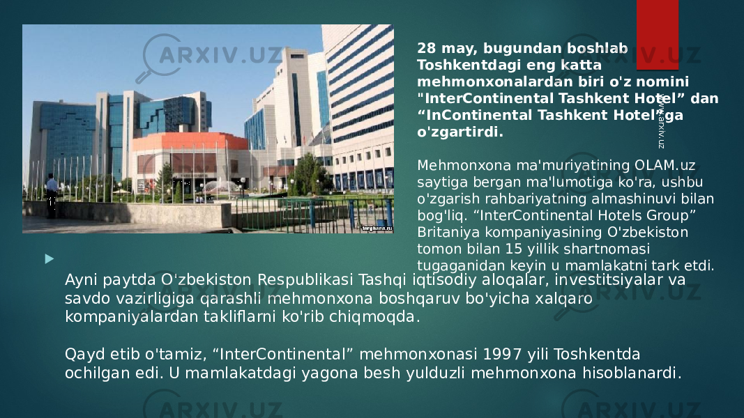  Ayni paytda O&#39;zbekiston Respublikasi Tashqi iqtisodiy aloqalar, investitsiyalar va savdo vazirligiga qarashli mehmonxona boshqaruv bo&#39;yicha xalqaro kompaniyalardan takliflarni ko&#39;rib chiqmoqda. Qayd etib o&#39;tamiz, “InterContinental” mehmonxonasi 1997 yili Toshkentda ochilgan edi. U mamlakatdagi yagona besh yulduzli mehmonxona hisoblanardi.  28 may, bugundan boshlab Toshkentdagi eng katta mehmonxonalardan biri o&#39;z nomini &#34;InterContinental Tashkent Hotel” dan “InContinental Tashkent Hotel”ga o&#39;zgartirdi.  Mehmonxona ma&#39;muriyatining OLAM.uz saytiga bergan ma&#39;lumotiga ko&#39;ra, ushbu o&#39;zgarish rahbariyatning almashinuvi bilan bog&#39;liq. “InterContinental Hotels Group” Britaniya kompaniyasining O&#39;zbekiston tomon bilan 15 yillik shartnomasi tugaganidan keyin u mamlakatni tark etdi.www.arxiv.uz 